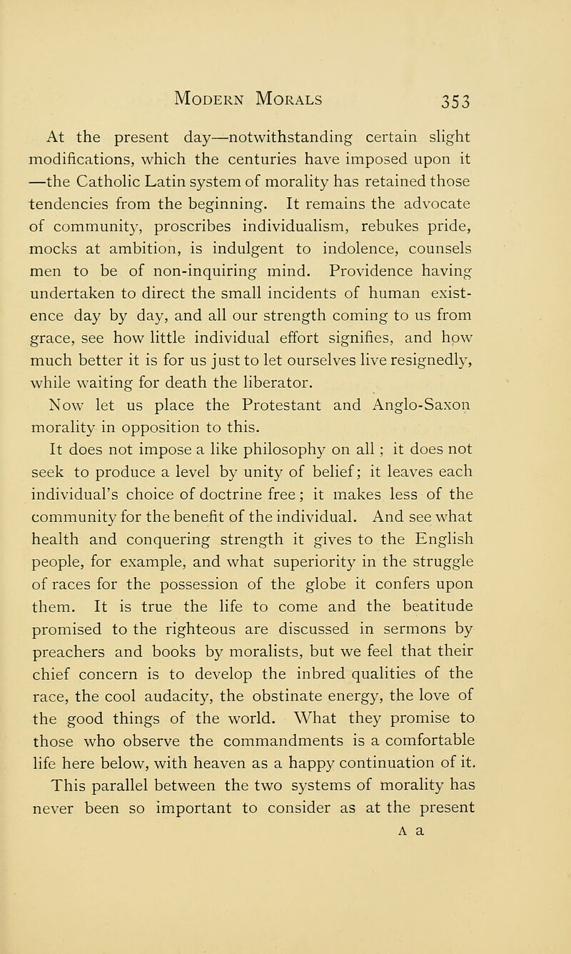 At the present day—notwithstanding certain slight modifications, which the centuries have imposed upon it —the Catholic Latin system of morality has retained those tendencies from the beginning. It remains the advocate of community, proscribes individualism, rebukes pride, mocks at ambition, is indulgent to indolence, counsels men to be of non-inquiring mind. Providence having undertaken to direct the small incidents of human exist- ence day by day, and all our strength coming to us from grace, see how little individual effort signifies, and how much better it is for us just to let ourselves live resignedly, while waiting for death the liberator. Now let us place the Protestant and Anglo-Saxon morality in opposition to this. It does not impose a like philosophy on all; it does not seek to produce a level by unity of belief; it leaves each individual's choice of doctrine free; it makes less of the community for the benefit of the individual. And see what health and conquering strength it gives to the English people, for example, and what superiority in the struggle of races for the possession of the globe it confers upon them. It is true the life to come and the beatitude promised to the righteous are discussed in sermons by preachers and books by moralists, but we feel that their chief concern is to develop the inbred qualities of the race, the cool audacity, the obstinate energy, the love of the good things of the world. What they promise to those who observe the commandments is a comfortable life here below, with heaven as a happy continuation of it. This parallel between the two systems of morality has never been so important to consider as at the present A a