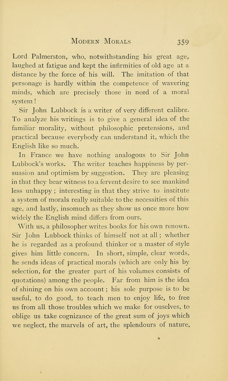 Lord Palmerston, who, notwithstanding his great age, laughed at fatigue and kept the infirmities of old age at a distance by the force of his will. The imitation of that personage is hardly within the competence of wavering minds, which are precisely those in need of a moral system ! Sir John Lubbock is a writer of very different calibre. To analyze his writings is to give a general idea of the familiar morality, without philosophic pretensions, and practical because everybody can understand it, which the English like so much. In France we have nothing analogous to Sir John Lubbock's works. The writer teaches happiness by per- suasion and optimism by suggestion. They are pleasing in that they bear witness to a fervent desire to see mankind less unhappy ; interesting in that tney strive to institute a system of morals really suitable to the necessities of this age, and lastly, insomuch as they show us once more how widely the English mind differs from ours. With us, a philosopher writes books for his own renown. Sir John Lubbock thinks of himself not at all; whether he is regarded as a profound, thinker or a master of style gives him little concern. In short, simple, clear words, he sends ideas of practical morals (which are only his by selection, for the greater part of his volumes consists of quotations) among the people. Far from him is the idea of shining on his own account; his sole purpose is to be useful, to do good, to teach men to enjoy life, to free us from all those troubles which we make for ouselves, to oblige us take cognizance of the great sum of joys which we neglect, the marvels of art, the splendours of nature,