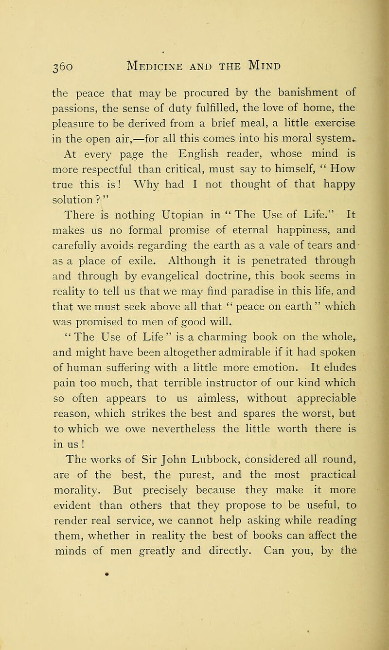 o the peace that may be procured by the banishment of passions, the sense of duty fulfilled, the love of home, the pleasure to be derived from a brief meal, a little exercise in the open air,—for all this comes into his moral system. At every page the English reader, whose mind is more respectful than critical, must say to himself,  How- true this is! Why had I not thought of that happy solution ?  There is nothing Utopian in  The Use of Life. It makes us no formal promise of eternal happiness, and carefully avoids regarding the earth as a vale of tears and- as a place of exile. Although it is penetrated through and through by evangelical doctrine, this book seems in reality to tell us that we may find paradise in this life, and that we must seek above all that  peace on earth  which was promised to men of good will. The Use of Life is a charming book on the whole, and might have been altogether admirable if it had spoken of human suffering with a little more emotion. It eludes pain too much, that terrible instructor of our kind which so often appears to us aimless, without appreciable reason, which strikes the best and spares the worst, but to which we owe nevertheless the little worth there is in us ! The works of Sir John Lubbock, considered all round, are of the best, the purest, and the most practical morality. But precisely because they make it more evident than others that they propose to be useful, to render real service, we cannot help asking while reading them, whether in reality the best of books can affect the minds of men greatly and directly. Can you, by the