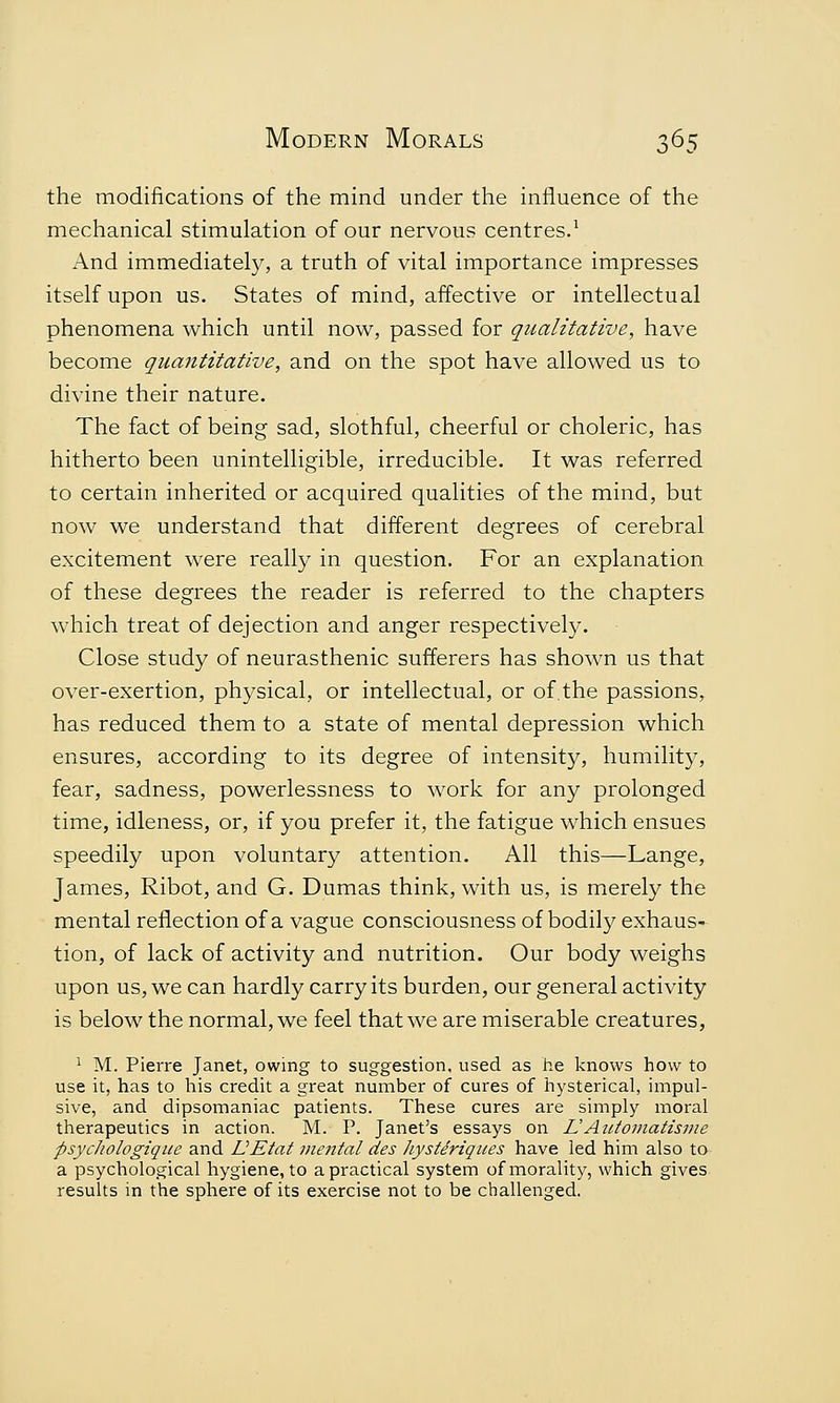 the modifications of the mind under the influence of the mechanical stimulation of our nervous centres.1 And immediately, a truth of vital importance impresses itself upon us. States of mind, affective or intellectual phenomena which until now, passed for qualitative, have become quantitative, and on the spot have allowed us to divine their nature. The fact of being sad, slothful, cheerful or choleric, has hitherto been unintelligible, irreducible. It was referred to certain inherited or acquired qualities of the mind, but now we understand that different degrees of cerebral excitement were really in question. For an explanation of these degrees the reader is referred to the chapters which treat of dejection and anger respectively. Close study of neurasthenic sufferers has shown us that over-exertion, physical, or intellectual, or of. the passions, has reduced them to a state of mental depression which ensures, according to its degree of intensity, humility, fear, sadness, powerlessness to work for any prolonged time, idleness, or, if you prefer it, the fatigue which ensues speedily upon voluntary attention. All this—Lange, James, Ribot, and G. Dumas think, with us, is merely the mental reflection of a vague consciousness of bodily exhaus- tion, of lack of activity and nutrition. Our body weighs upon us, we can hardly carry its burden, our general activity is below the normal, we feel that we are miserable creatures, 1 M. Pierre Janet, owing to suggestion, used as he knows how to use it, has to his credit a great number of cures of hysterical, impul- sive, and dipsomaniac patients. These cures are simply moral therapeutics in action. M. P. Janet's essays on L! Automatism e psycliologique and LEtat mental des hysteriques have led him also to a psychological hygiene, to a practical system of morality, which gives results in the sphere of its exercise not to be challenged.