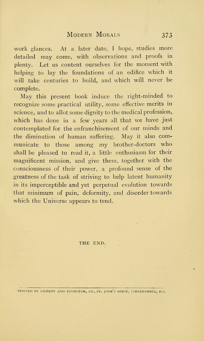 work glances. At a later date, I hope, studies more detailed may come, with observations and proofs in plenty. Let us content ourselves for the moment with helping to lay the foundations of an edifice which it will take centuries to build, and which will never be complete. May this present book induce the right-minded to recognize some practical utility, some effective merits in science, and to allot some dignity to the medical profession, which has done in a few years all that we have just contemplated for the enfranchisement of our minds and the diminution of human suffering. May it also com- municate to those among my brother-doctors who shall be pleased to read it, a little enthusiasm for their magnificent mission, and give them, together with the consciousness of their power, a profound sense of the greatness of the task of striving to help latent humanity in its imperceptible and yet perpetual evolution towards that minimum of pain, deformity, and disorder towards which the Universe appears to tend. THE END. PRINTED BV GILBERT AND RIVINGTON, LD., ST. JOHN'S HOUSE, CLERKENWELL, E.C.