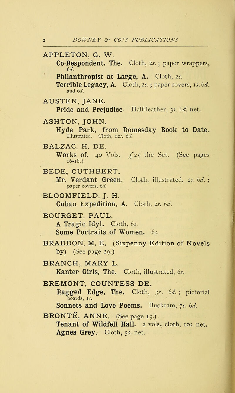 APPLETON, G. W. Co-Respondent, The. Cloth, 2s. ; paper wrappers, bd. Philanthropist at Large, A. Cloth, is. Terrible Legacy, A. Cloth, 2s.; paper covers, is. 6d. and bd. AUSTEN, JANE. Pride and Prejudice. Half-leather, 3*. 6d. net. ASHTON, JOHN. Hyde Park, from Domesday Book to Date. Illustrated. Cloth, 12s. bd. BALZAC, H. DE. Works of. 40 Vols. £2^ the Set. (See pages 16-18.) BEDE, CUTHBERT. Mr. Verdant Green. Cloth, illustrated, 2s. 6d. ; paper covers, 6d. BLOOMFIELD, J. H. Cuban Expedition, A. Cloth, 2s. 6d. BOURGET, PAUL. A Tragic Idyl. Cloth, 6s. Some Portraits of Women. 6s. BRADDON, M. E. (Sixpenny Edition of Novels by) (See page 29.) BRANCH, MARY L. Kanter Girls, The. Cloth, illustrated, 6s. BREMONT, COUNTESS DE. Ragged Edge, The. Cloth, 3s. 6d. ; pictorial boards, is. Sonnets and Love Poems. Buckram, js. 6d. BRONTE, ANNE. (See page 19.) Tenant of Wildfell Hall. 2 vols., cloth, ioj. net. Agnes Grey. Cloth, 5*. net.