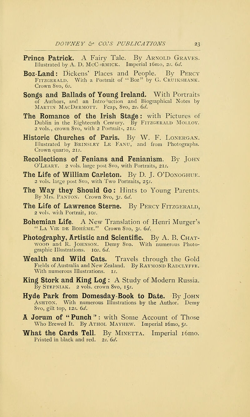 Prince Patrick. A Fairy Tale. By Arnold Graves. Illustrated by A. D. McC>RMiCK. Imperial i6mo, 2s. 6d. Boz-Land: Dickens1 Places and People. By Percy Fitzgerald. With a Portrait of Boz by G. Cruikshank. Crown 8vo, ds. Songs and Ballads of Young Ireland. With Portraits of Authors, and an Introduction and Biographical Notes by Martin MacDermott. Fcap, 8vo, is. 6d. The Romance of the Irish Stage: with Pictures of Dublin in the Eighteenth Century. By Fitzgerald Molloy. 2 vols., crown 8vo, with 2 Portraits, 21s. Historic Churches of Paris. By W. F. Lonergan. Illustrated by Brinsley Le Fanu, and from Photographs. Crown quarto, 215. Recollections of Fenians and Fenianism. By John O'Leary. 2 vols, large post 8vo, with Portraits, 21s. The Life of William Carleton. By D. J. O'Donoghue. 2 vols, large post 8vo, with Two Portraits, 255. The Way they Should Go: Hints to Young Parents. By Mrs. Panton. Crown 8vo, 35. 6d. The Life of Lawrence Sterne. By Percy Fitzgerald, 2 vols, with Portrait, 10s. Bohemian Life. A New Translation of Henri Murger's  La Vie de Boheme. Crown 8vo, 3^. 6d. Photography, Artistic and Scientific. By A. B. Chat- wood and R. Johnson. Demy 8vo. With numerous Photo- graphic Illustrations. 10s. 6d. Wealth and Wild Cats. Travels through the Gold Fields of Australia and New Zealand. By Raymond Radclyffe. With numerous Illustrations. 15. King Stork and King Log : A Study of Modern Russia. By Stepniak. 2 vols, crown 8vo, i$s. Hyde Park from Domesday-Book to Date. By John Ashton. With numerous Illustrations by the Author. Demy Svo, gilt top, 12s. 6d. A Jorum of  Punch  : with Some Account of Those Who Brewed It. By Athol Mayhew. Imperial i6mo, $s. What the Cards Tell. By Minetta. Imperial i6mo. Printed in black and red. 2s. 6d.