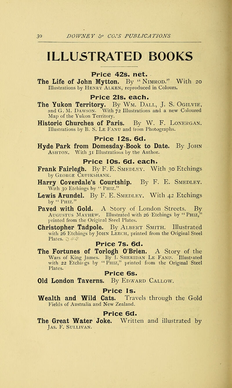 ILLUSTRATED BOOKS Price 42s. net. The Life of John Mytton. By  Nimrod. With 20 Illustrations by Henry Alken, reproduced in Colours. Price 21s. each. The Yukon Territory. By Wm. Dall, J. S. Ogilvie, and G. M. Dawson. With 72 Illustrations and a new Coloured Map of the Yukon Territory. Historic Churches of Paris. By W. F. Lonergan. Illustrations by B. S. Le Fanu and from Photographs. Price 12s. 6d. Hyde Park from Domesday-Book to Date. By John Ashton. With 31 Illustrations by the Author. Price IOs. 6d. each. Frank Fairlegh. By F. E. Smedley. With 30 Etchings by George Cruikshank. Harry Coyerdale's Courtship. By F. E. Smedley. With 30 Etchings by  Phiz. Lewis Arundel. By F. E. Smedley. With 42 Etchings by  Phiz. Paved with Gold. A Story of London Streets. By Augustus MayhEw. Illustrated with 26 Etchings by Phiz, printed from the Original Steel Plates. Christopher Tadpole. By Albert Smith. Illustrated with 26 Etchings by John Leech, printed from the Original Steel Plates. 3 - i Price 7s. 6d. The Fortunes of Torlogh O'Brien. A Story of the Wars of King James. By J. Sheridan Le Fanu. Illust'ated with 22 Etchings by Phiz, printed from the Original Steel Plates. Price 6s. Old London Taverns. By Edward Callow. Price Is. Wealth and Wild Cats. Travels through the Gold Fields of Australia and New Zealand. Price 6d. The Great Water Joke. Written and illustrated by Jas. F. Sullivan.