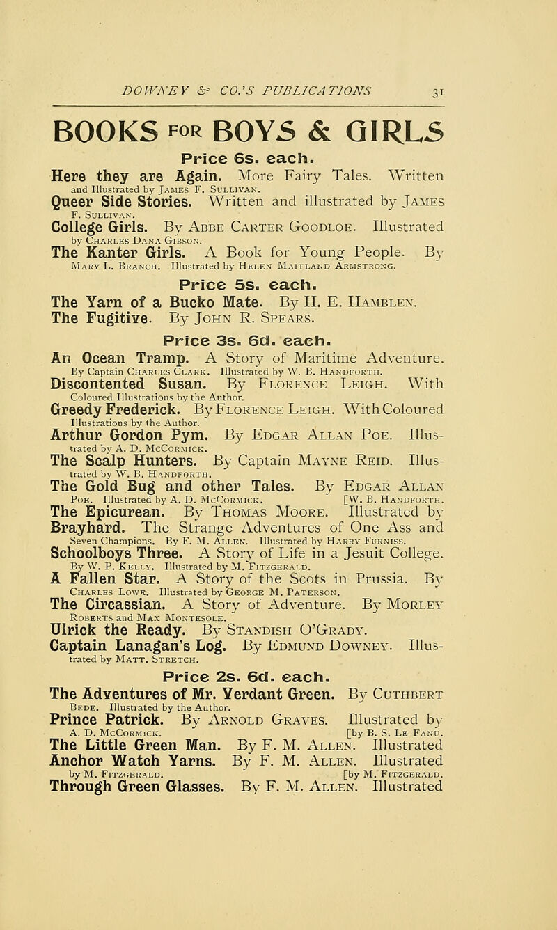 BOOKS for BOYS & GIRLS Price 6s. each. Here they are Again. More Fairy Tales. Written and Illustrated by James F. Sullivan. Queer Side Stories. Written and illustrated by James F. Sullivan. College Girls. By Abbe Carter Goodloe. Illustrated by Charles Dana Gibson. The Kanter Girls. A Book for Young People. By Mary L. Branch. Illustrated by Helen Maitland Armstrong. Price 5s. each. The Yarn of a Bucko Mate. By H. E. Hamblen. The Fugitive. By John R. Spears. Price 3s. 6d. each. An Ocean Tramp. A Story of Maritime Adventure. By Captain Chart.es Clark. Illustrated by W. B. Handforth. Discontented Susan. By Florence Leigh. With Coloured Illustrations by the Author. Greedy Frederick. By Florence Leigh. With Coloured Illustrations by the Author. Arthur Gordon Pym. By Edgar Allan Poe. Illus- trated by A. D. McCormick. The Scalp Hunters. By Captain Mayne Reid. Illus- trated by W. B. Handforth. The Gold Bug and other Tales. By Edgar Allan Poe. Illustrated by A. D. McCormick. [W. B. Handforth. The Epicurean. By Thomas Moore. Illustrated by Brayhard. The Strange Adventures of One Ass and Seven Champions. By F. M. Allen. Illustrated by Harry Furniss. Schoolboys Three. A Story of Life in a Jesuit College. By W. P. Kelly. Illustrated by M. Fitzgerald. A Fallen Star. A Story of the Scots in Prussia. By Charles Lowe. Illustrated by George M. Paterson. The Circassian. A Story of Adventure. By Morley Roberts and Max Montesole. Ulrick the Ready. By Standish O'Grady. Captain Lanagan's Log. By Edmund Downey. Illus- trated by Matt. Stretch. Price 2s. 6d. each. The Adventures of Mr. Yerdant Green. By Cuthbert Bede. Illustrated by the Author. Prince Patrick. By Arnold Graves. Illustrated by A. D. McCormick. [by B. S. Le Fanu. The Little Green Man. By F. M. Allen. Illustrated Anchor Watch Yarns. By F. M. Allen. Illustrated by M. Fitzgerald. [by M. Fitzgerald. Through Green Glasses. By F. M. Allen. Illustrated