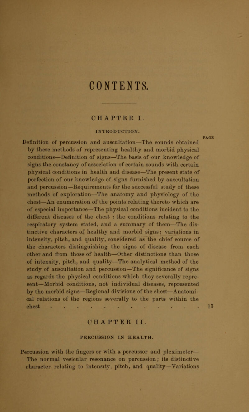 CONTENTS. CHAPTER I. INTRODUCTION. PAGE Definition of percussion and auscultation—The sounds obtained by these methods of representing healthy and morbid physical conditions—Definition of signs—The basis of our knowledge of signs the constancy of association of certain sounds with certain physical conditions in health and disease—The present state of perfection of our knowledge of signs furnished by auscultation and percussion—Requirements for the successful study of these methods of exploration—The anatomy and physiology of the chest—An enumeration of the points relating thereto which are of especial importance—The physical conditions incident to the different diseases of the chest : the conditions relating to the respiratory system stated, and a summary of them—The dis- tinctive characters of healthy and morbid signs; variations in intensity, pitch, and quality, considered as the chief source of the characters distinguishing the signs of disease from each other and from those of health—Other distinctions than those of intensity, pitch, and quality—The analytical method of the study of auscultation and percussion—The significance of signs as regards the physical conditions which they severally repre- sent—Morbid conditions, not individual diseases, represented by the morbid signs—Regional divisions of the chest—Anatomi- cal relations of the regions severally to the parts within the chest 13 CHAPTER II. PERCUSSION IN HEALTH. Percussion with the fingers or with a percussor and pleximeter— The normal vesicular resonance on percussion; its distinctive character relating to intensity, pitch, and quality—Variations