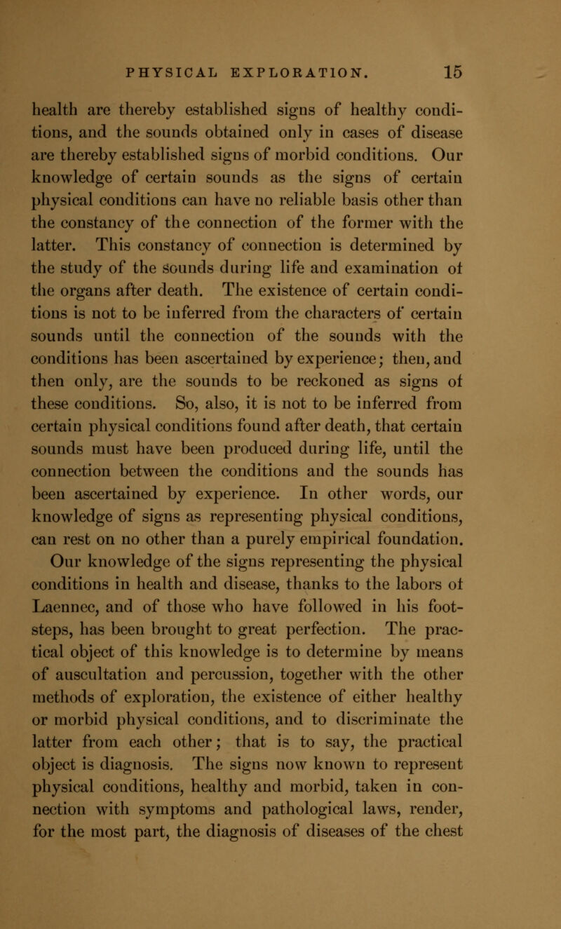 health are thereby established signs of healthy condi- tions, and the sounds obtained only in cases of disease are thereby established signs of morbid conditions. Our knowledge of certain sounds as the signs of certain physical conditions can have no reliable basis other than the constancy of the connection of the former with the latter. This constancy of connection is determined by the study of the sounds during life and examination oi the organs after death. The existence of certain condi- tions is not to be inferred from the characters of certain sounds until the connection of the sounds with the conditions has been ascertained by experience; then, and then only, are the sounds to be reckoned as signs of these conditions. So, also, it is not to be inferred from certain physical conditions found after death, that certain sounds must have been produced during life, until the connection between the conditions and the sounds has been ascertained by experience. In other words, our knowledge of signs as representing physical conditions, can rest on no other than a purely empirical foundation. Our knowledge of the signs representing the physical conditions in health and disease, thanks to the labors ot Laennec, and of those who have followed in his foot- steps, has been brought to great perfection. The prac- tical object of this knowledge is to determine by means of auscultation and percussion, together with the other methods of exploration, the existence of either healthy or morbid physical conditions, and to discriminate the latter from each other; that is to say, the practical object is diagnosis. The signs now known to represent physical conditions, healthy and morbid, taken in con- nection with symptoms and pathological laws, render, for the most part, the diagnosis of diseases of the chest