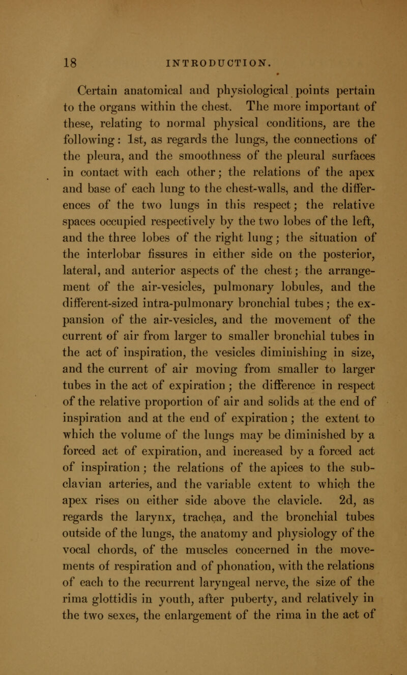 Certain anatomical and physiological points pertain to the organs within the chest. The more important of these, relating to normal physical conditions, are the following: 1st, as regards the lungs, the connections of the pleura, and the smoothness of the pleural surfaces in contact with each other; the relations of the apex and base of each lung to the chest-walls, and the differ- ences of the two lungs in this respect; the relative spaces occupied respectively by the two lobes of the left, and the three lobes of the right lung; the situation of the interlobar fissures in either side on the posterior, lateral, and anterior aspects of the chest; the arrange- ment of the air-vesicles, pulmonary lobules, and the different-sized intra-pulmonary bronchial tubes; the ex- pansion of the air-vesicles, and the movement of the current of air from larger to smaller bronchial tubes in the act of inspiration, the vesicles diminishing in size, and the current of air moving from smaller to larger tubes in the act of expiration ; the difference in respect of the relative proportion of air and solids at the end of inspiration and at the end of expiration; the extent to which the volume of the lungs may be diminished by a forced act of expiration, and increased by a forced act of inspiration; the relations of the apices to the sub- clavian arteries, and the variable extent to which the apex rises on either side above the clavicle. 2d, as regards the larynx, trachea, and the bronchial tubes outside of the lungs, the anatomy and physiology of the vocal chords, of the muscles concerned in the move- ments of respiration and of phonation, with the relations of each to the recurrent laryngeal nerve, the size of the rima glottidis in youth, after puberty, and relatively in the two sexes, the enlargement of the rima in the act of