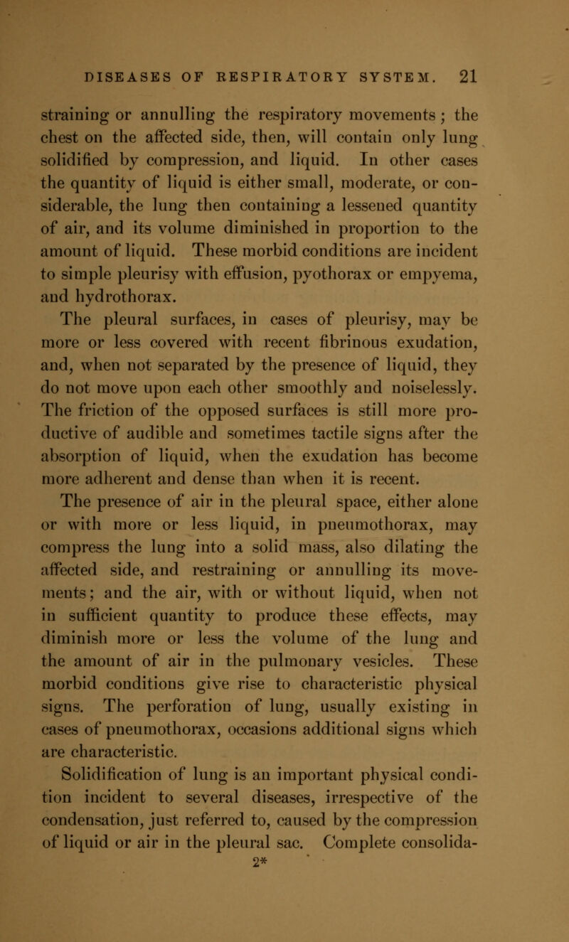 straining or annulling the respiratory movements ; the chest on the affected side, then, will contain only lung solidified by compression, and liquid. In other cases the quantity of liquid is either small, moderate, or con- siderable, the lung then containing a lessened quantity of air, and its volume diminished in proportion to the amount of liquid. These morbid conditions are incident to simple pleurisy with effusion, pyothorax or empyema, and hydrothorax. The pleural surfaces, in cases of pleurisy, may be more or less covered with recent fibrinous exudation, and, when not separated by the presence of liquid, they do not move upon each other smoothly and noiselessly. The friction of the opposed surfaces is still more pro- ductive of audible and sometimes tactile signs after the absorption of liquid, when the exudation has become more adherent and dense than when it is recent. The presence of air in the pleural space, either alone or with more or less liquid, in pneumothorax, may compress the lung into a solid mass, also dilating the affected side, and restraining or annulling its move- ments ; and the air, with or without liquid, when not in sufficient quantity to produce these effects, may diminish more or less the volume of the lung and the amount of air in the pulmonary vesicles. These morbid conditions give rise to characteristic physical signs. The perforation of lung, usually existing in cases of pneumothorax, occasions additional signs which are characteristic. Solidification of lung is an important physical condi- tion incident to several diseases, irrespective of the condensation, just referred to, caused by the compression of liquid or air in the pleural sac. Complete consolida- 2*