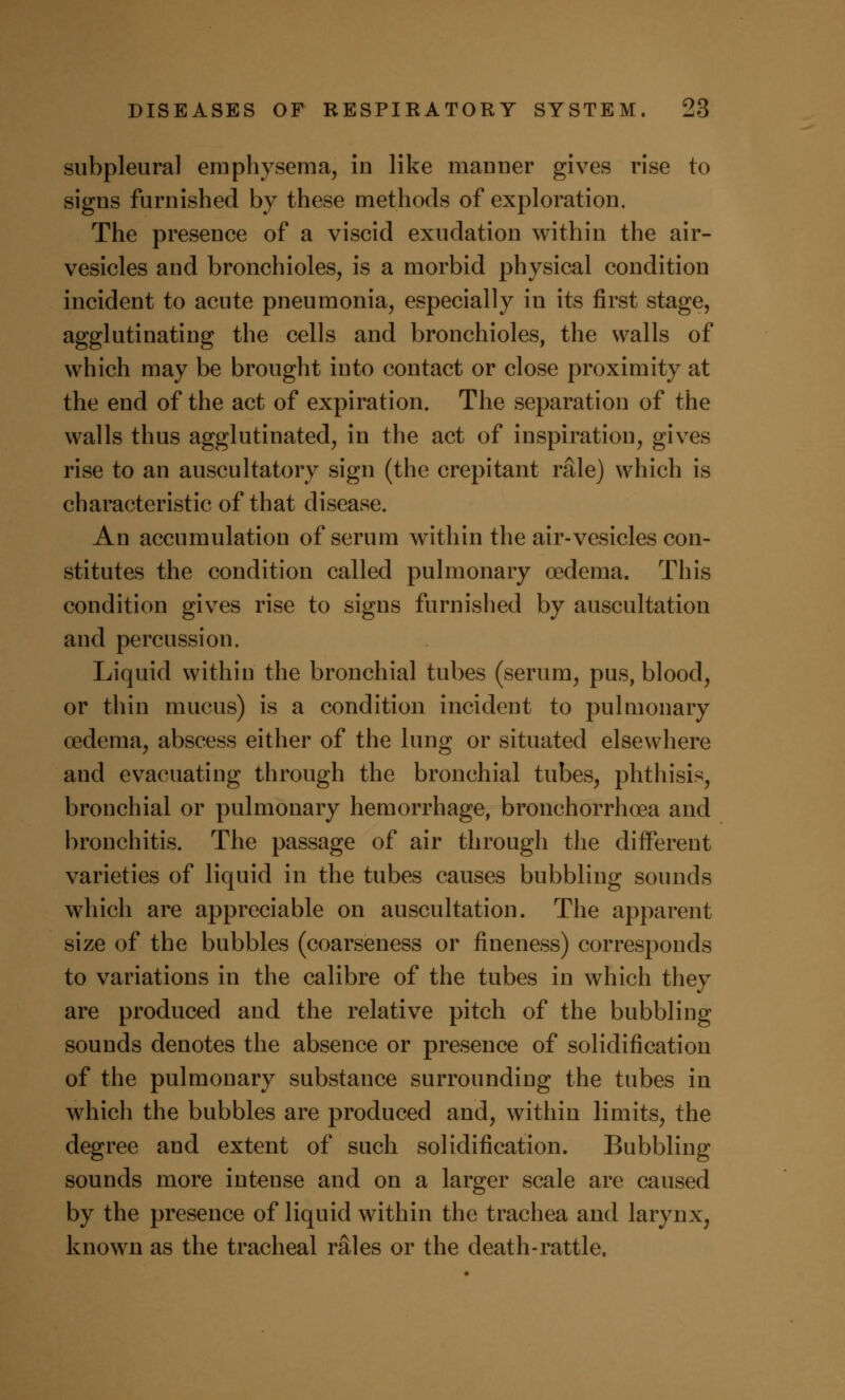 subpleural emphysema, in like manner gives rise to signs furnished by these methods of exploration. The presence of a viscid exudation within the air- vesicles and bronchioles, is a morbid physical condition incident to acute pneumonia, especially in its first stage, agglutinating the cells and bronchioles, the walls of which may be brought into contact or close proximity at the end of the act of expiration. The separation of the walls thus agglutinated, in the act of inspiration, gives rise to an auscultatory sign (the crepitant rale) which is characteristic of that disease. An accumulation of serum within the air-vesicles con- stitutes the condition called pulmonary oedema. This condition gives rise to signs furnished by auscultation and percussion. Liquid within the bronchial tubes (serum, pus, blood, or thin mucus) is a condition incident to pulmonary oedema, abscess either of the lung or situated elsewhere and evacuating through the bronchial tubes, phthisis, bronchial or pulmonary hemorrhage, bronchorrhoea and bronchitis. The passage of air through the different varieties of liquid in the tubes causes bubbling sounds which are appreciable on auscultation. The apparent size of the bubbles (coarseness or fineness) corresponds to variations in the calibre of the tubes in which they are produced and the relative pitch of the bubbling sounds denotes the absence or presence of solidification of the pulmonary substance surrounding the tubes in which the bubbles are produced and, within limits, the degree and extent of such solidification. Bubbling sounds more intense and on a larger scale are caused by the presence of liquid within the trachea and larynx; known as the tracheal rales or the death-rattle.