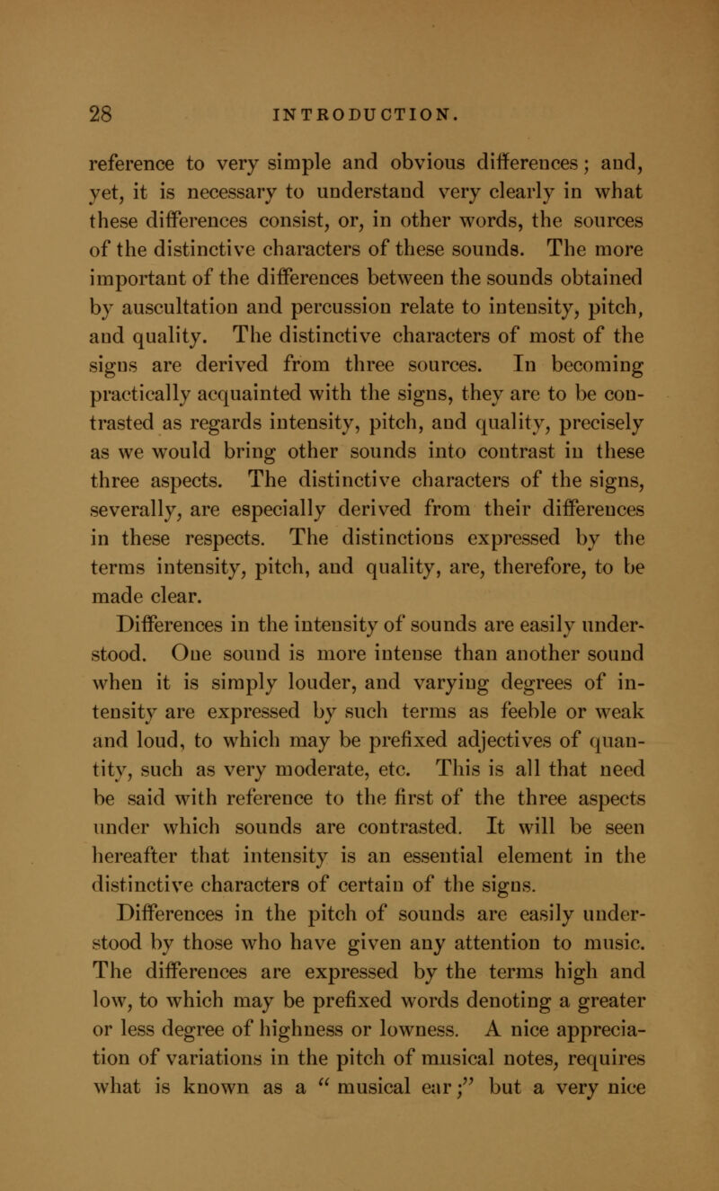 reference to very simple and obvious differences; and, yet, it is necessary to understand very clearly in what these differences consist, or, in other words, the sources of the distinctive characters of these sounds. The more important of the differences between the sounds obtained by auscultation and percussion relate to intensity, pitch, and quality. The distinctive characters of most of the signs are derived from three sources. In becoming practically acquainted with the signs, they are to be con- trasted as regards intensity, pitch, and quality, precisely as we would bring other sounds into contrast in these three aspects. The distinctive characters of the signs, severally, are especially derived from their differences in these respects. The distinctions expressed by the terms intensity, pitch, and quality, are, therefore, to be made clear. Differences in the intensity of sounds are easily under- stood. One sound is more intense than another sound when it is simply louder, and varying degrees of in- tensity are expressed by such terms as feeble or weak and loud, to which may be prefixed adjectives of quan- tity, such as very moderate, etc. This is all that need be said with reference to the first of the three aspects under which sounds are contrasted. It will be seen hereafter that intensity is an essential element in the distinctive characters of certain of the signs. Differences in the pitch of sounds are easily under- stood by those who have given any attention to music. The differences are expressed by the terms high and low, to which may be prefixed words denoting a greater or less degree of highness or lowness. A nice apprecia- tion of variations in the pitch of musical notes, requires what is known as a  musical ear • but a very nice