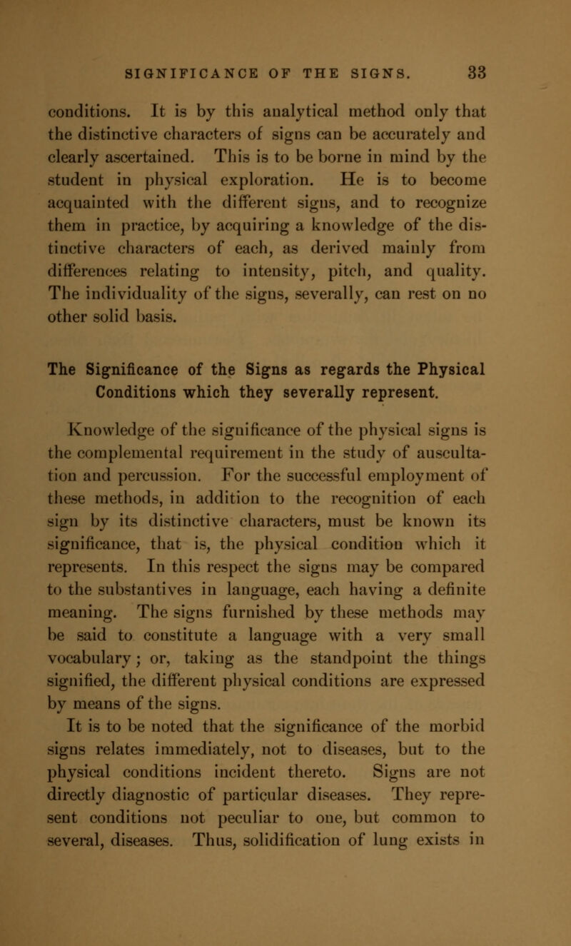 conditions. It is by this analytical method only that the distinctive characters of signs can be accurately and clearly ascertained. This is to be borne in mind by the student in physical exploration. He is to become acquainted with the different signs, and to recognize them in practice, by acquiring a knowledge of the dis- tinctive characters of each, as derived mainly from differences relating to intensity, pitch, and quality. The individuality of the sigus, severally, can rest on no other solid basis. The Significance of the Signs as regards the Physical Conditions which they severally represent. Knowledge of the significance of the physical signs is the complemental requirement in the study of ausculta- tion and percussion. For the successful employment of these methods, in addition to the recognition of each sign by its distinctive characters, must be known its significance, that is, the physical condition which it represents. In this respect the signs may be compared to the substantives in language, each having a definite meaning. The signs furnished by these methods may be said to constitute a language with a very small vocabulary; or, taking as the standpoint the things signified, the different physical conditions are expressed by means of the signs. It is to be noted that the significance of the morbid signs relates immediately, not to diseases, but to the physical conditions incident thereto. Signs are not directly diagnostic of particular diseases. They repre- sent conditions not peculiar to one, but common to several, diseases. Thus, solidification of lung exists in