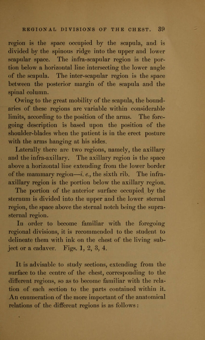 region is the space occupied by the scapula, and is divided by the spinous ridge into the upper and lower scapular space. The infra-scapular region is the por- tion below a horizontal line intersecting the lower angle of the scapula. The inter-scapular region is the space between the posterior margin of the scapula and the spinal column. Owing to the great mobility of the scapula, the bound- aries of these regions are variable within considerable limits, according to the position of the arms. The fore- going description is based upon the position of the shoulder-blades when the patient is in the erect posture with the arms hanging at his sides. Laterally there are two regions, namely, the axillary and the infra-axillary. The axillary region is the space above a horizontal line extending from the lower border of the mammary region—i. e.} the sixth rib. The infra- axillary region is the portion below the axillary region. The portion of the anterior surface occupied by the sternum is divided into the upper and the lower sternal region, the space above the sternal notch being the supra- sternal region. In order to become familiar with the foregoing regional divisions, it is recommended to the student to delineate them with ink on the chest of the living sub- ject or a cadaver. Figs. 1, 2, 3, 4. It is advisable to study sections, extending from the surface to the centre of the chest, corresponding to the different regions, so as to become familiar with the rela- tion of each section to the parts contained within it. An enumeration of the more important of the anatomical relations of the different regions is as follows: