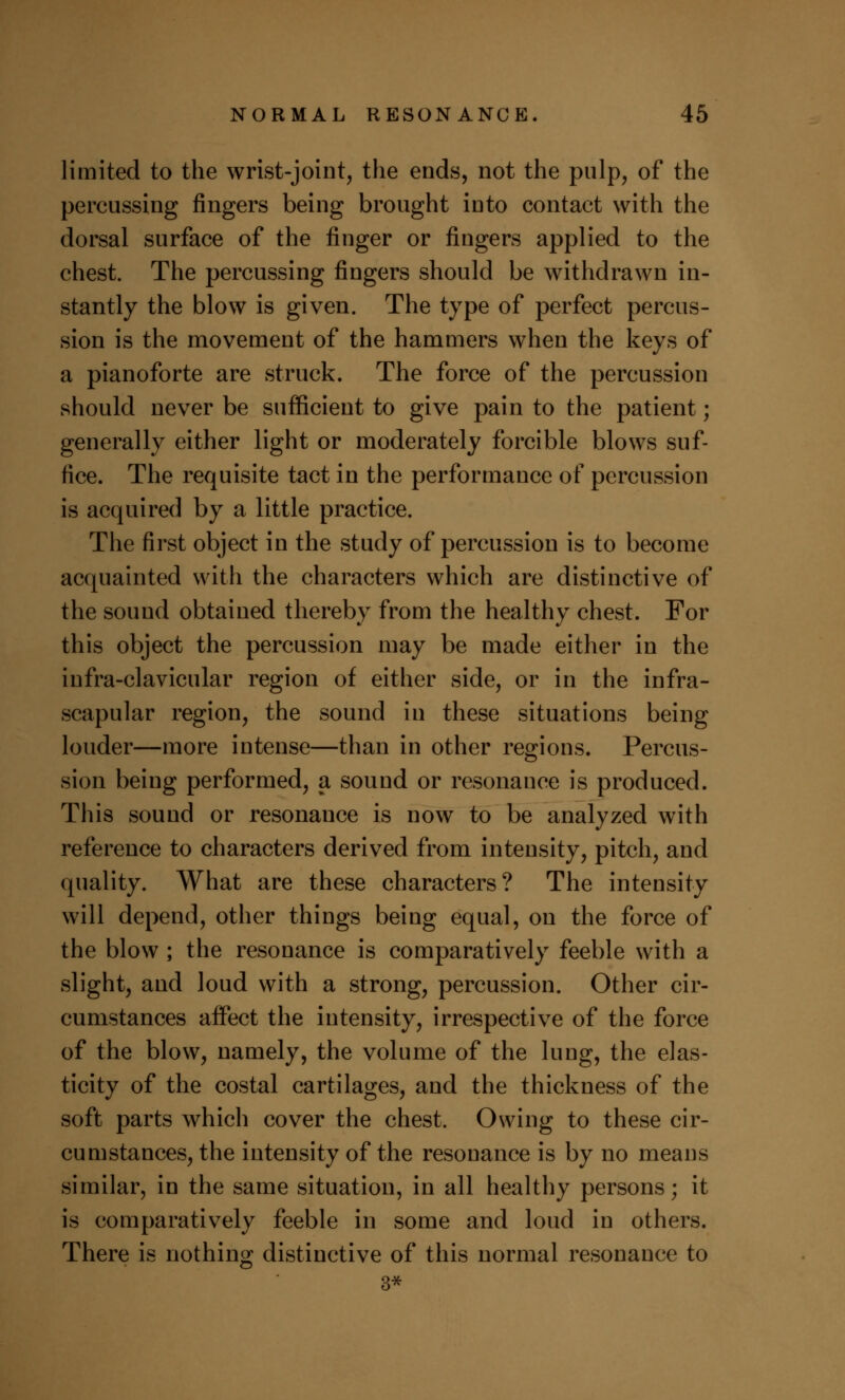 limited to the wrist-joint, the ends, not the pulp, of the percussing fingers being brought into contact with the dorsal surface of the finger or fingers applied to the chest. The percussing fingers should be withdrawn in- stantly the blow is given. The type of perfect percus- sion is the movement of the hammers when the keys of a pianoforte are struck. The force of the percussion should never be sufficient to give pain to the patient; generally either light or moderately forcible blows suf- fice. The requisite tact in the performance of percussion is acquired by a little practice. The first object in the study of percussion is to become acquainted with the characters which are distinctive of the sound obtained thereby from the healthy chest. For this object the percussion may be made either in the infra-clavicular region of either side, or in the infra- scapular region, the sound in these situations being louder—more intense—than in other regions. Percus- sion being performed, a sound or resonance is produced. This sound or resonance is now to be analyzed with reference to characters derived from intensity, pitch, and quality. What are these characters? The intensity will depend, other things being equal, on the force of the blow ; the resonance is comparatively feeble with a slight, and loud with a strong, percussion. Other cir- cumstances affect the intensity, irrespective of the force of the blow, namely, the volume of the lung, the elas- ticity of the costal cartilages, and the thickness of the soft parts which cover the chest. Owing to these cir- cumstances, the intensity of the resonance is by no means similar, in the same situation, in all healthy persons; it is comparatively feeble in some and loud in others. There is nothing distinctive of this normal resonance to 3*