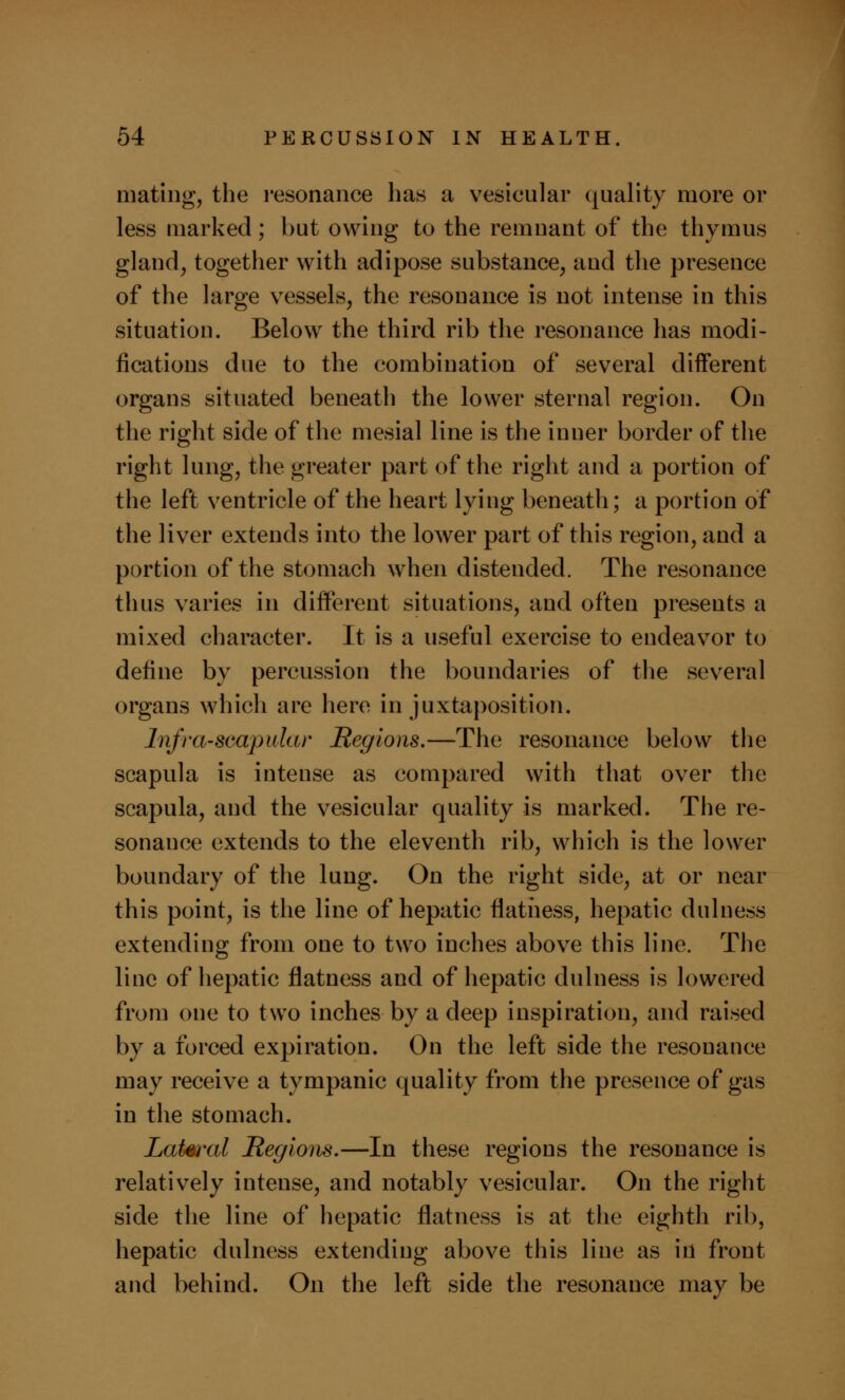 mating, the resonance has a vesicular quality more or less marked; but owing to the remnant of the thymus gland, together with adipose substance, and the presence of the large vessels, the resonance is not intense in this situation. Below the third rib the resonance has modi- fications due to the combination of several different organs situated beneath the lower sternal region. On the right side of the mesial line is the inner border of the right lung, the greater part of the right and a portion of the left ventricle of the heart lying beneath; a portion of the liver extends into the lower part of this region, and a portion of the stomach when distended. The resonance thus varies in different situations, and often presents a mixed character. It is a useful exercise to endeavor to define by percussion the boundaries of the several organs which are here in juxtaposition. Infra-scapular Regions.—The resonance below the scapula is intense as compared with that over the scapula, and the vesicular quality is marked. The re- sonance extends to the eleventh rib, which is the lower boundary of the lung. On the right side, at or near this point, is the line of hepatic flatness, hepatic dulness extending from one to two inches above this line. The line of hepatic flatness and of hepatic dulness is lowered from one to two inches by a deep inspiration, and raised by a forced expiration. On the left side the resonance may receive a tympanic quality from the presence of gas in the stomach. Lateral Regions.—In these regions the resonance is relatively intense, and notably vesicular. On the right side the line of hepatic flatness is at the eighth rib, hepatic dulness extending above this line as id front and behind. On the left side the resonance may be