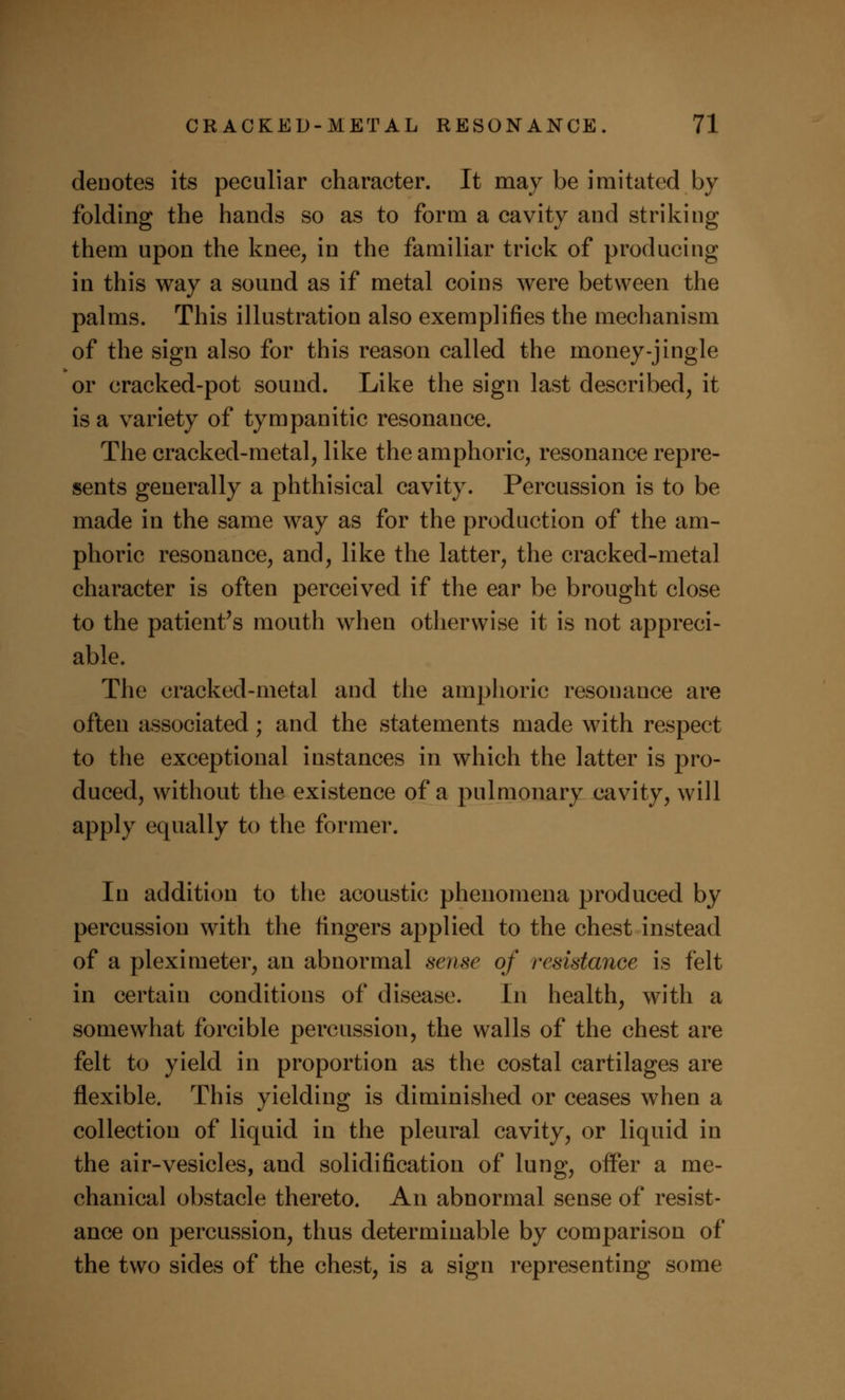 denotes its peculiar character. It may be imitated by folding the hands so as to form a cavity and striking them upon the knee, in the familiar trick of producing in this way a sound as if metal coins were between the palms. This illustration also exemplifies the mechanism of the sign also for this reason called the money-jingle or cracked-pot sound. Like the sign last described, it is a variety of tympanitic resonance. The cracked-metal, like the amphoric, resonance repre- sents generally a phthisical cavity. Percussion is to be made in the same way as for the production of the am- phoric resonance, and, like the latter, the cracked-metal character is often perceived if the ear be brought close to the patient's mouth when otherwise it is not appreci- able. The cracked-metal and the amphoric resonance are often associated; and the statements made with respect to the exceptional instances in which the latter is pro- duced, without the existence of a pulmonary cavity, will apply equally to the former. In addition to the acoustic phenomena produced by percussion with the fingers applied to the chest instead of a pleximeter, an abnormal sense of resistance is felt in certain conditions of disease. In health, with a somewhat forcible percussion, the walls of the chest are felt to yield in proportion as the costal cartilages are flexible. This yielding is diminished or ceases when a collection of liquid in the pleural cavity, or liquid in the air-vesicles, and solidification of lung, offer a me- chanical obstacle thereto. An abnormal sense of resist- ance on percussion, thus determinable by comparison of the two sides of the chest, is a sign representing some