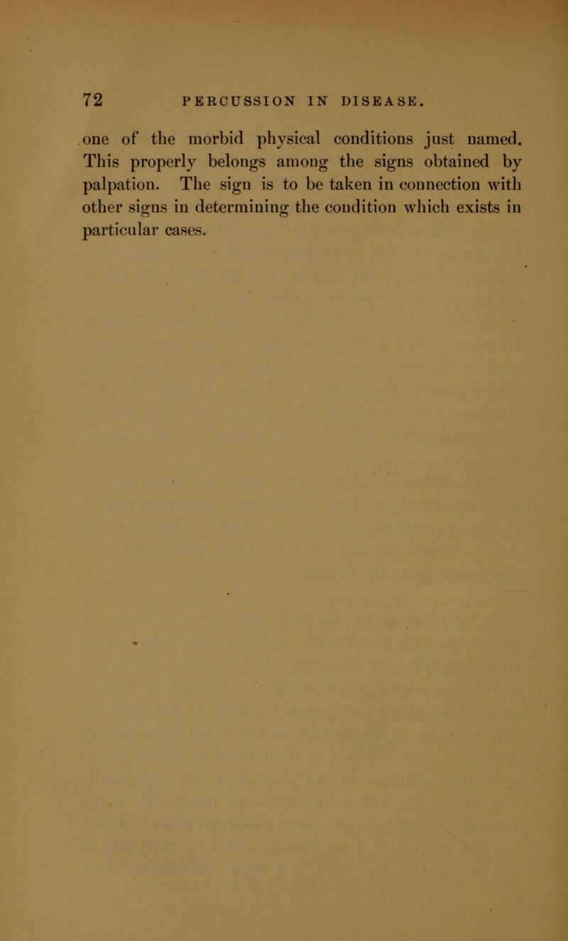 one of the morbid physical conditions just named. This properly belongs among the signs obtained by palpation. The sign is to be taken in connection with other signs in determining the condition which exists in particular cases.