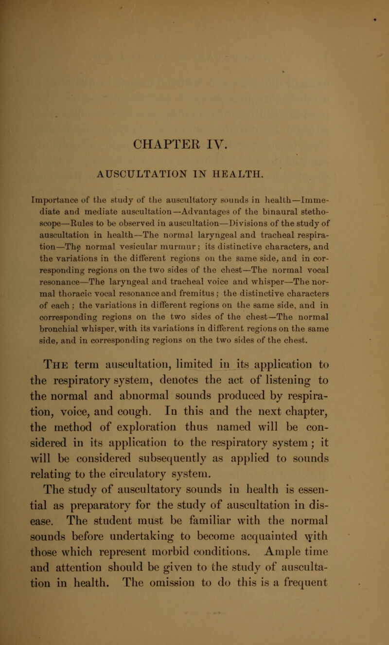 AUSCULTATION IN HEALTH. Importance of the study of the auscultatory sounds in health—Imme- diate and mediate auscultation—Advantages of the binaural stetho- scope—Rules to be observed in auscultation—Divisions of the study of auscultation in health—The normal laryngeal and tracheal respira- tion—The normal vesicular murmur: its distinctive characters, and the variations in the different regions on the same side, and in cor- responding regions on the two sides of the chest—The normal vocal resonance—The laryngeal and tracheal voice and whisper—The nor- mal thoracic vocal resonance and fremitus; the distinctive characters of each; the variations in different regions on the same side, and in corresponding regions on the two sides of the chest—The normal bronchial whisper, with its variations in different regions on the same side, and in corresponding regions on the two sides of the chest. The term auscultation, limited in its application to the respiratory system, denotes the act of listening to the normal and abnormal sounds produced by respira- tion, voice, and cough. In this and the next chapter, the method of exploration thus named will be con- sidered in its application to the respiratory system; it will be considered subsequently as applied to sounds relating to the circulatory system. The study of auscultatory sounds in health is essen- tial as preparatory for the study of auscultation in dis- ease. The student must be familiar with the normal sounds before undertaking to become acquainted \yith those which represent morbid conditions. Ample time and attention should be given to the study of ausculta- tion in health. The omission to do this is a frequent