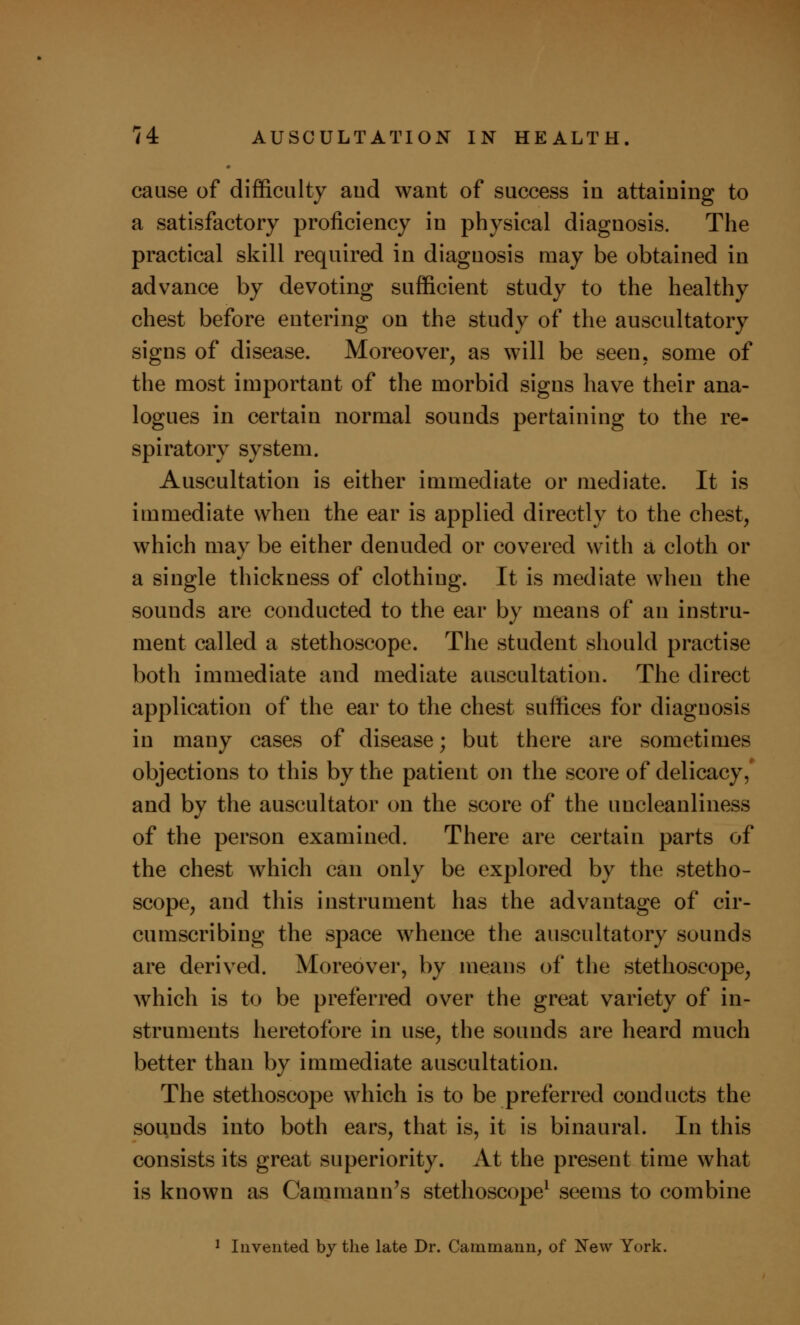 cause of difficulty aud want of success in attaining to a satisfactory proficiency in physical diagnosis. The practical skill required in diagnosis may be obtained in advance by devoting sufficient study to the healthy chest before entering on the study of the auscultatory signs of disease. Moreover, as will be seen, some of the most important of the morbid signs have their ana- logues in certain normal sounds pertaining to the re- spiratory system. Auscultation is either immediate or mediate. It is immediate when the ear is applied directly to the chest, which may be either denuded or covered with a cloth or a single thickness of clothing. It is mediate when the sounds are conducted to the ear by means of an instru- ment called a stethoscope. The student should practise both immediate and mediate auscultation. The direct application of the ear to the chest suffices for diagnosis in many cases of disease; but there are sometimes objections to this by the patient on the score of delicacy, and by the auscultator on the score of the uncleanliness of the person examined. There are certain parts of the chest which can only be explored by the stetho- scope, and this instrument has the advantage of cir- cumscribing the space whence the auscultatory sounds are derived. Moreover, by means of the stethoscope, which is to be preferred over the great variety of in- struments heretofore in use, the sounds are heard much better than by immediate auscultation. The stethoscope which is to be preferred conducts the sounds into both ears, that is, it is binaural. In this consists its great superiority. At the present time what is known as Cammann's stethoscope1 seems to combine 1 Invented by the late Dr. Cammann, of New York.