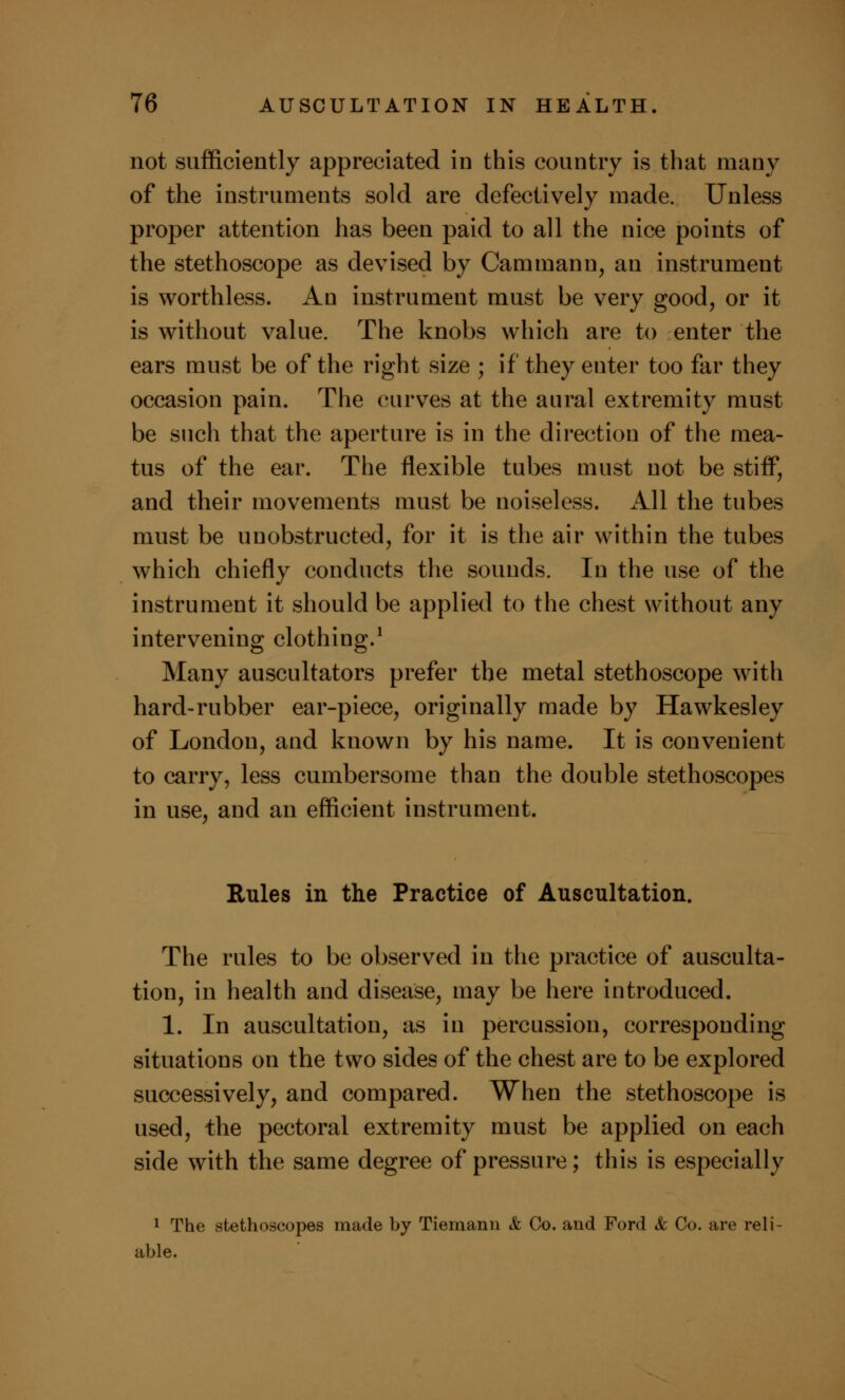 not sufficiently appreciated in this country is that many of the instruments sold are defectively made. Unless proper attention has been paid to all the nice points of the stethoscope as devised by Cammann, an instrument is worthless. An instrument must be very good, or it is without value. The knobs which are to enter the ears must be of the right size ; if they enter too far they occasion pain. The curves at the aural extremity must be such that the aperture is in the direction of the mea- tus of the ear. The flexible tubes must not be stiff, and their movements must be noiseless. All the tubes must be unobstructed, for it is the air within the tubes which chiefly conducts the sounds. In the use of the instrument it should be applied to the chest without any intervening clothing.1 Many auscultators prefer the metal stethoscope with hard-rubber ear-piece, originally made by Hawkesley of London, and known by his name. It is convenient to carry, less cumbersome than the double stethoscopes in use, and an efficient instrument. Rules in the Practice of Auscultation. The rules to be observed in the practice of ausculta- tion, in health and disease, may be here introduced. 1. In auscultation, as in percussion, corresponding situations on the tsvo sides of the chest are to be explored successively, and compared. When the stethoscope is used, the pectoral extremity must be applied on each side with the same degree of pressure; this is especially 1 The stethoscopes made by Tiemann & Co. and Ford & Co. are reli- able.