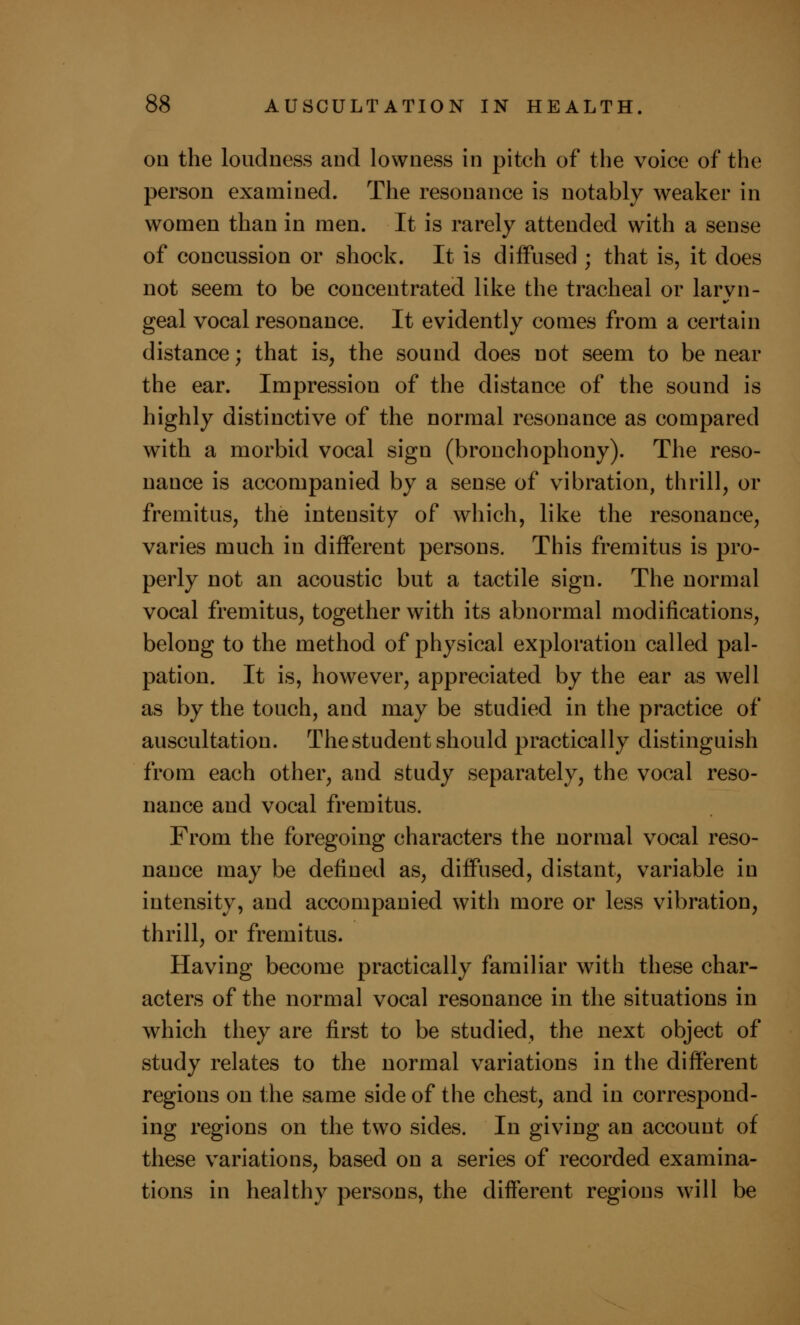 on the loudness and lowness in pitch of the voice of the person examined. The resonance is notably weaker in women than in men. It is rarely attended with a sense of concussion or shock. It is diffused ; that is, it does not seem to be concentrated like the tracheal or laryn- geal vocal resonance. It evidently comes from a certain distance; that is, the sound does not seem to be near the ear. Impression of the distance of the sound is highly distinctive of the normal resonance as compared with a morbid vocal sign (bronchophony). The reso- nance is accompanied by a sense of vibration, thrill, or fremitus, the intensity of which, like the resonance, varies much in different persons. This fremitus is pro- perly not an acoustic but a tactile sign. The normal vocal fremitus, together with its abnormal modifications, belong to the method of physical exploration called pal- pation. It is, however, appreciated by the ear as well as by the touch, and may be studied in the practice of auscultation. The student should practically distinguish from each other, and study separately, the vocal reso- nance and vocal fremitus. From the foregoing characters the normal vocal reso- nance may be defined as, diffused, distant, variable in intensity, and accompanied with more or less vibration, thrill, or fremitus. Having become practically familiar with these char- acters of the normal vocal resonance in the situations in which they are first to be studied, the next object of study relates to the normal variations in the different regions on the same side of the chest, and in correspond- ing regions on the two sides. In giving an account of these variations, based on a series of recorded examina- tions in healthy persons, the different regions will be