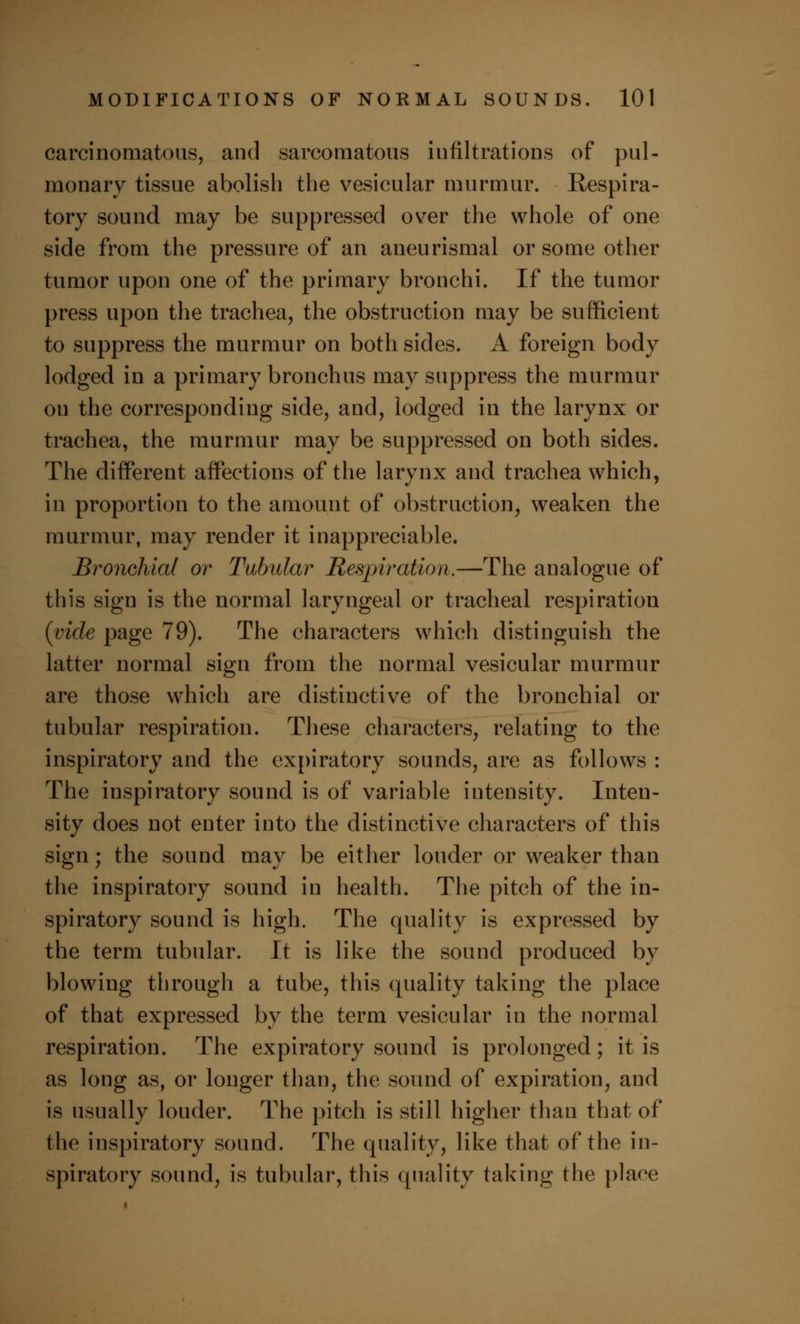 carcinomatous, and sarcomatous iufiltrations of pul- monary tissue abolish the vesicular murmur. Respira- tory sound may be suppressed over the whole of one side from the pressure of an aneurismal or some other tumor upon one of the primary bronchi. If the tumor press upon the trachea, the obstruction may be sufficient to suppress the murmur on both sides. A foreign body lodged in a primary bronchus may suppress the murmur on the corresponding side, and, lodged in the larynx or trachea, the murmur may be suppressed on both sides. The different affections of the larynx and trachea which, in proportion to the amount of obstruction, weaken the murmur, may render it inappreciable. Bronchial or Tubular Respiration.—The analogue of this sign is the normal laryngeal or tracheal respiration (vide page 79). The characters which distinguish the latter normal sign from the normal vesicular murmur are those which are distinctive of the bronchial or tubular respiration. These characters, relating to the inspiratory and the expiratory sounds, are as follows : The inspiratory sound is of variable intensity. Inten- sity does not enter into the distinctive characters of this sign; the sound may be either louder or weaker than the inspiratory sound in health. The pitch of the in- spiratory sound is high. The quality is expressed by the term tubular. It is like the sound produced by blowiug through a tube, this quality taking the place of that expressed by the term vesicular in the normal respiration. The expiratory sound is prolonged; it is as long as, or longer than, the sound of expiration, and is usually louder. The pitch is still higher than that of the inspiratory sound. The quality, like that of the in- spiratory sound, is tubular, this quality taking the place