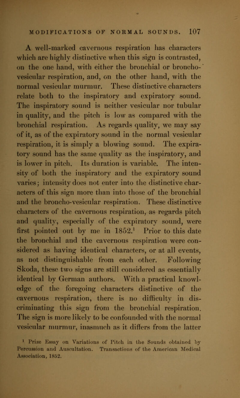 A well-marked cavernous respiration has characters which are highly distinctive when this sign is contrasted, on the one hand, with either the bronchial or broncho- vesicular respiration, and, on the other hand, with the normal vesicular murmur. These distinctive characters relate both to the inspiratory and expiratory sound. The inspiratory sound is neither vesicular nor tubular in quality, and the pitch is low as compared with the bronchial respiration. As regards quality, we may say of it, as of the expiratory sound in the normal vesicular respiration, it is simply a blowing sound. The expira- tory sound has the same quality as the inspiratory, and is lower in pitch. Its duration is variable. The inten- sity of both the inspiratory and the expiratory sound varies; intensity does not enter into the distinctive char- acters of this sign more than into those of the bronchial and the broncho-vesicular respiration. These distinctive characters of the cavernous respiration, as regards pitch and quality, especially of the expiratory sound, were first pointed out by me in 1852.l Prior to this date the bronchial and the cavernous respiration were con- sidered as having identical characters, or at all events, as not distinguishable from each other. Following Skoda, these two signs are still considered as essentially identical by German authors. With a practical knowl- edge of the foregoing characters distinctive of the cavernous respiration, there is no difficulty in dis- criminating this sign from the bronchial respiration. The sign is more likely to be confounded with the normal vesicular murmur, inasmuch as it differs from the latter 1 Prize Essay on Variations of Pitch in the Sounds obtained by Percussion and Auscultation. Transactions of the American Medical Association, 1852.