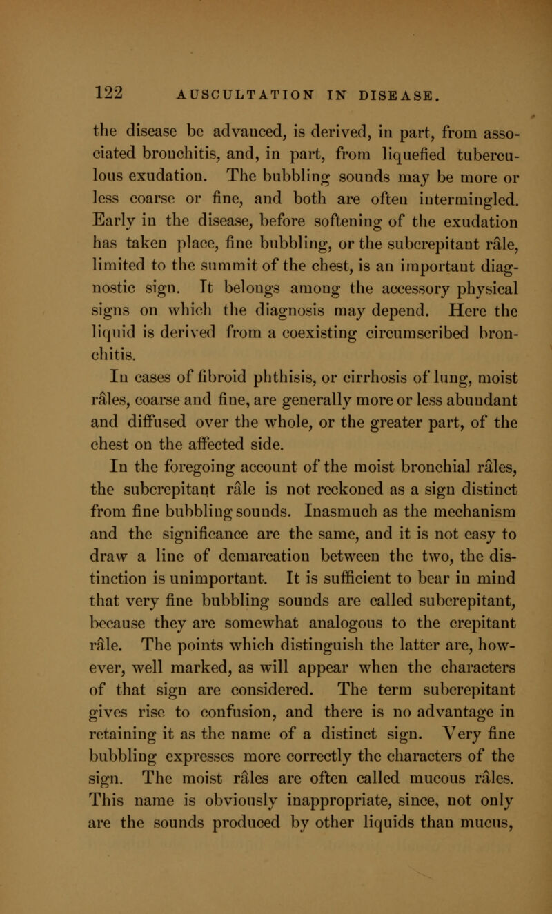 the disease be advanced, is derived, in part, from asso- ciated bronchitis, and, in part, from liquefied tubercu- lous exudation. The bubbling sounds may be more or less coarse or fine, and both are often intermingled. Early in the disease, before softening of the exudation has taken place, fine bubbling, or the subcrepitaut rale, limited to the summit of the chest, is an important diag- nostic sign. It belongs among the accessory physical signs on which the diagnosis may depend. Here the liquid is derived from a coexisting circumscribed bron- chitis. In cases of fibroid phthisis, or cirrhosis of lung, moist rales, coarse and fine, are generally more or less abundant and diffused over the whole, or the greater part, of the chest on the affected side. In the foregoing account of the moist bronchial rales, the subcrepitant rfile is not reckoned as a sign distinct from fine bubbling sounds. Inasmuch as the mechanism and the significance are the same, and it is not easy to draw a line of demarcation between the two, the dis- tinction is unimportant. It is sufficient to bear in mind that very fine bubbling sounds are called subcrepitant, because they are somewhat analogous to the crepitant rale. The points which distinguish the latter are, how- ever, well marked, as will appear when the characters of that sign are considered. The term subcrepitant gives rise to confusion, and there is no advantage in retaining it as the name of a distinct sign. Very fine bubbling expresses more correctly the characters of the sign. The moist rales are often called mucous rales. This name is obviously inappropriate, since, not only are the sounds produced by other liquids than mucus,