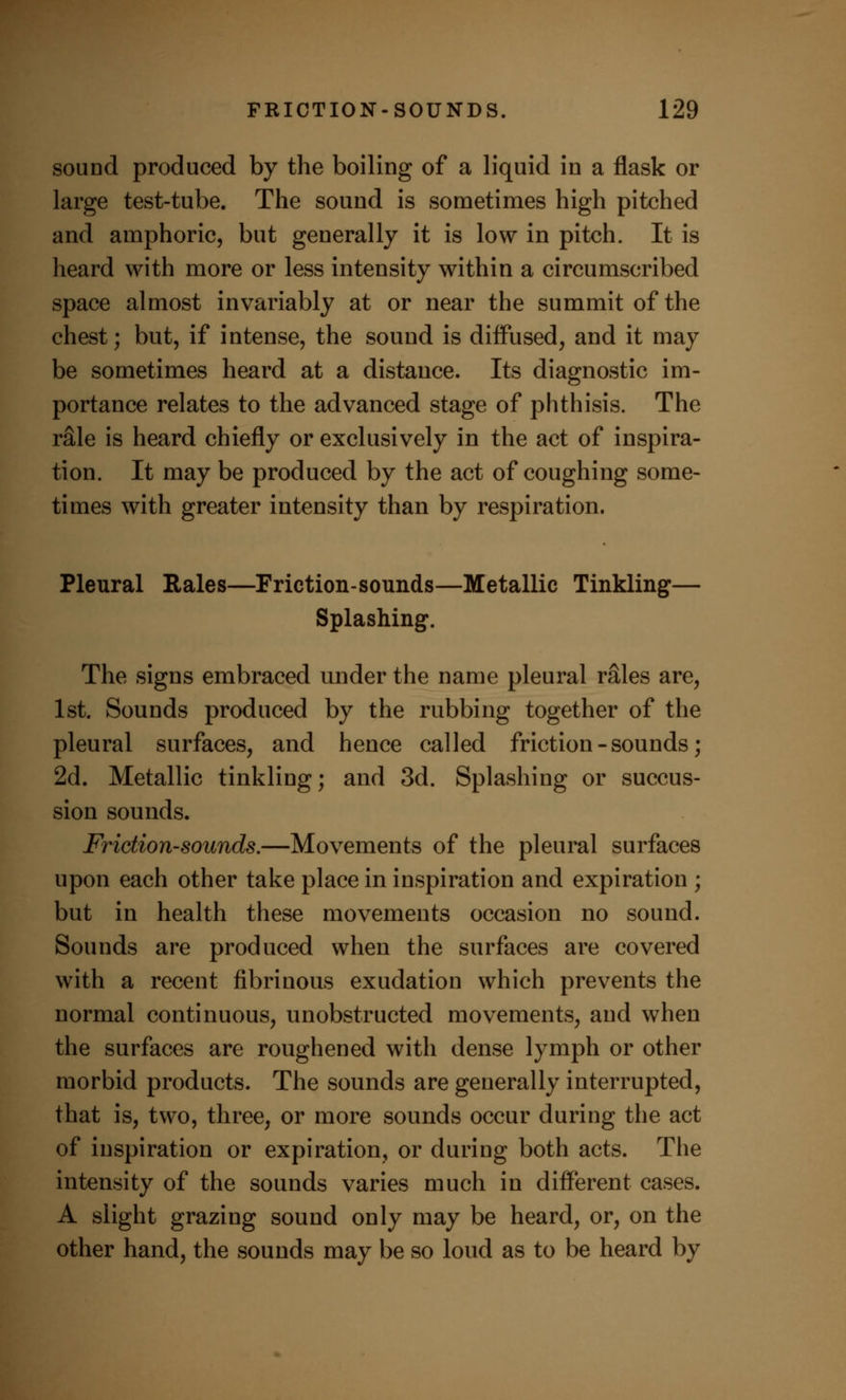 sound produced by the boiling of a liquid in a flask or large test-tube. The sound is sometimes high pitched and amphoric, but generally it is low in pitch. It is heard with more or less intensity within a circumscribed space almost invariably at or near the summit of the chest; but, if intense, the sound is diffused, and it may be sometimes heard at a distance. Its diagnostic im- portance relates to the advanced stage of phthisis. The rSle is heard chiefly or exclusively in the act of inspira- tion. It may be produced by the act of coughing some- times with greater intensity than by respiration. Pleural Rales—Friction-sounds—Metallic Tinkling— Splashing. The signs embraced under the name pleural rales are, 1st. Sounds produced by the rubbing together of the pleural surfaces, and hence called friction - sounds; 2d. Metallic tinkling; and 3d. Splashing or succus- sion sounds. Friction-sounds.—Movements of the pleural surfaces upon each other take place in inspiration and expiration ; but in health these movements occasion no sound. Sounds are produced when the surfaces are covered with a recent fibrinous exudation which prevents the normal continuous, unobstructed movements, and when the surfaces are roughened with dense lymph or other morbid products. The sounds are generally interrupted, that is, two, three, or more sounds occur during the act of inspiration or expiration, or during both acts. The intensity of the sounds varies much in different cases. A slight grazing sound only may be heard, or, on the other hand, the sounds may be so loud as to be heard by