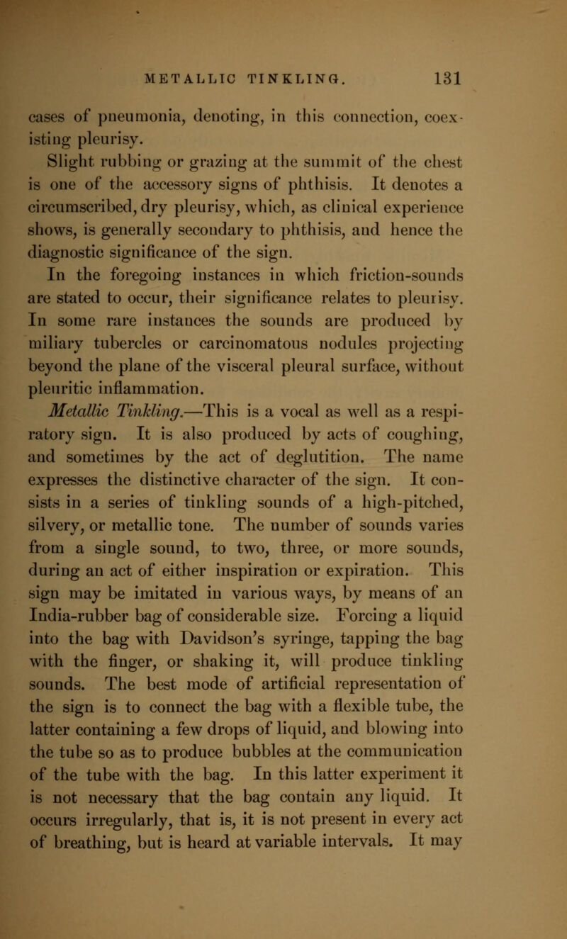 cases of pneumonia, denoting, in this connection, coex- isting pleurisy. Slight rubbing or grazing at the summit of the chest is one of the accessory signs of phthisis. It denotes a circumscribed, dry pleurisy, which, as clinical experience shows, is generally secondary to phthisis, and hence the diagnostic significance of the sign. In the foregoing instances in which friction-sounds are stated to occur, their significance relates to pleurisy. In some rare instances the sounds are produced by miliary tubercles or carcinomatous nodules projecting beyond the plane of the visceral pleural surface, without pleuritic inflammation. Metallic Tinkling.—This is a vocal as well as a respi- ratory sign. It is also produced by acts of coughing, and sometimes by the act of deglutition. The name expresses the distinctive character of the sign. It con- sists in a series of tinkling sounds of a high-pitched, silvery, or metallic tone. The number of sounds varies from a single sound, to two, three, or more sounds, during an act of either inspiration or expiration. This sign may be imitated in various ways, by means of an India-rubber bag of considerable size. Forcing a liquid into the bag with Davidson's syringe, tapping the bag with the finger, or shaking it, will produce tinkling sounds. The best mode of artificial representation of the sign is to connect the bag with a flexible tube, the latter containing a few drops of liquid, and blowing into the tube so as to produce bubbles at the communication of the tube with the bag. In this latter experiment it is not necessary that the bag contain any liquid. It occurs irregularly, that is, it is not present in every act of breathing, but is heard at variable intervals. It may