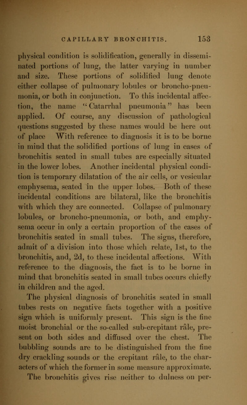 physical condition is solidification, generally in dissemi- nated portions of lung, the latter varying in number and size. These portions of solidified lung denote either collapse of pulmonary lobules or broncho-pneu- monia, or both in conjunction. To this incidental affec- tion, the name Catarrhal pneumonia has been applied. Of course, any discussion of pathological questions suggested by these names would be here out of place With reference to diagnosis it is to be borne in mind that the solidified portions of lung in cases of bronchitis seated in small tubes are especially situated in the lower lobes. Another incidental physical condi- tion is temporary dilatation of the air cells, or vesicular emphysema, seated in the upper lobes. Both of these incidental conditions are bilateral, like the bronchitis with which they are connected. Collapse of pulmonary lobules, or broncho-pneumonia, or both, and emphy- sema occur in only a certain proportion of the cases of bronchitis seated in small tubes. The signs, therefore, admit of a division into those which relate, 1st, to the bronchitis, and, 2d, to these incidental affections. With reference to the diagnosis, the fact is to be borne in mind that bronchitis seated in small tubes occurs chiefly in children and the aged. The physical diagnosis of bronchitis seated in small tubes rests on negative facts together with a positive sign which is uniformly present. This sign is the fine moist bronchial or the so-called sub-crepitant rale, pre- sent on both sides and diffused over the chest. The bubbling sounds are to be distinguished from the fine dry crackling sounds or the crepitant rale, to the char- acters of which the former in some measure approximate. The bronchitis gives rise neither to dulness on per-