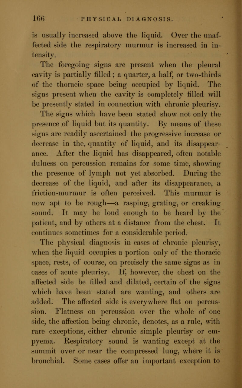 is usually increased above the liquid. Over the unaf- fected side the respiratory murmur is increased in in- tensity. The foregoing signs are present when the pleural cavity is partially filled; a quarter, a half, or two-thirds of the thoracic space being occupied by liquid. The signs present when the cavity is completely filled will be presently stated in connection with chronic pleurisy. The signs which have been stated show not only the presence of liquid but its quantity. By means of these signs are readily ascertained the progressive increase or decrease in the. quantity of liquid, and its disappear- ance. After the liquid has disappeared, often notable dulness on percussion remains for some time, showing the presence of lymph not yet absorbed. During the decrease of the liquid, and after its disappearance, a friction-murmur is often perceived. This murmur is now apt to be rough—a rasping, grating, or creaking sound. It may be loud enough to be heard by the patient, and by others at a distance from the chest. It continues sometimes for a considerable period. The physical diagnosis in cases of chronic pleurisy, when the liquid occupies a portion only of the thoracic space, rests, of course, on precisely the same signs as in cases of acute pleurisy. If, however, the chest on the affected side be filled and dilated, certain of the signs which have been stated are wanting, and others are added. The affected side is everywhere flat on percus- sion. Flatness on percussion over the whole of one side, the affection being chronic, denotes, as a rule, with rare exceptions, either chronic simple pleurisy or em- pyema. Respiratory sound is wanting except at the summit over or near the compressed lung, where it is bronchial. Some cases offer an important exception to