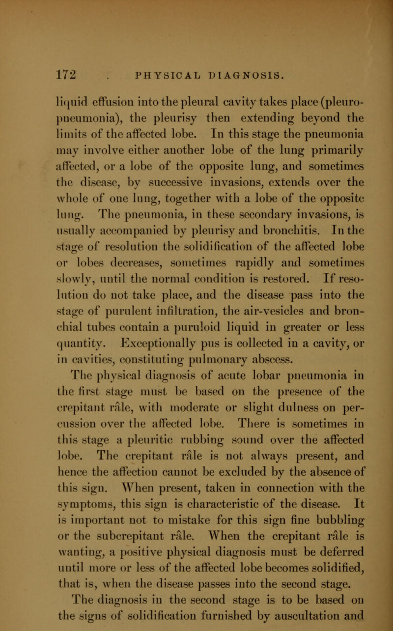 liquid effusion into the pleural cavity takes place (pleuro- pneumonia), the pleurisy then extending beyond the limits of the affected lobe. In this stage the pneumonia may involve either another lobe of the lung primarily affected, or a lobe of the opposite lung, and sometimes the disease, by successive invasions, extends over the whole of one lung, together with a lobe of the opposite lung. The pneumonia, in these secondary invasions, is usually accompanied by pleurisy and bronchitis. In the stage of resolution the solidification of the affected lobe or lobes decreases, sometimes rapidly and sometimes slowly, until the normal condition is restored. If reso- lution do not take place, and the disease pass into the stage of purulent infiltration, the air-vesicles and bron- chial tubes contain a puruloid liquid in greater or less quantity. Exceptionally pus is collected in a cavity, or in cavities, constituting pulmonary abscess. The physical diagnosis of acute lobar pneumonia in the first stage must be based on the presence of the crepitant rale, with moderate or slight dillness on per- cussion over the affected lobe. There is sometimes in this stage a pleuritic rubbing sound over the affected lobe. The crepitant rale is not always present, and hence the affection cannot be excluded by the absence of this sign. When present, taken in connection with the symptoms, this sign is characteristic of the disease. It is important not to mistake for this sign fine bubbling or the subcrepitant rale. When the crepitant rale is wanting, a positive physical diagnosis must be deferred until more or less of the affected lobe becomes solidified, that is, when the disease passes into the second stage. The diagnosis in the second stage is to be based on the signs of solidification furnished by auscultation and