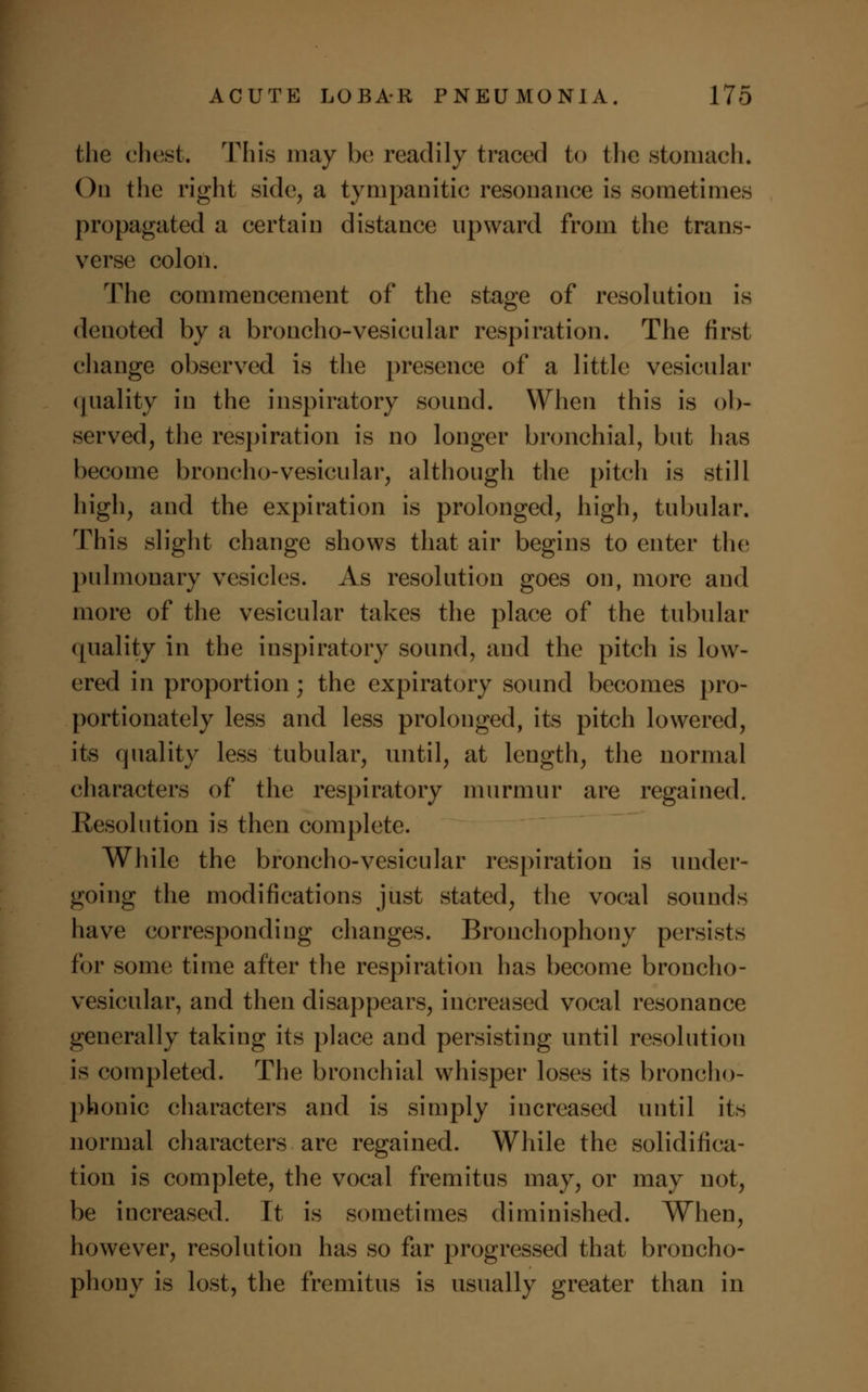 the chest. This may be; readily traced to the stomach. On the right side, a tympanitic resonance is sometimes propagated a certain distance upward from the trans- verse colon. The commencement of the stage of resolution is denoted by a broncho-vesicular respiration. The first change observed is the presence of a little vesicular (juality in the inspiratory sound. When this is ob- served, the respiration is no longer bronchial, but has become broncho-vesicular, although the pitch is still high, and the expiration is prolonged, high, tubular. This slight change shows that air begins to enter the pulmonary vesicles. As resolution goes on, more and more of the vesicular takes the place of the tubular quality in the inspiratory sound, and the pitch is low- ered in proportion; the expiratory sound becomes pro- portionately less and less prolonged, its pitch lowered, its quality less tubular, until, at length, the normal characters of the respiratory murmur are regained. Resolution is then complete. While the broncho-vesicular respiration is under- going the modifications just stated, the vocal sounds have corresponding changes. Bronchophony persists for some time after the respiration has become broncho- vesicular, and then disappears, increased vocal resonance generally taking its place and persisting until resolution is completed. The bronchial whisper loses its broncho- phonic characters and is simply increased until its normal characters are regained. While the solidifica- tion is complete, the vocal fremitus may, or may not, be increased. It is sometimes diminished. When, however, resolution has so far progressed that broncho- phony is lost, the fremitus is usually greater than in