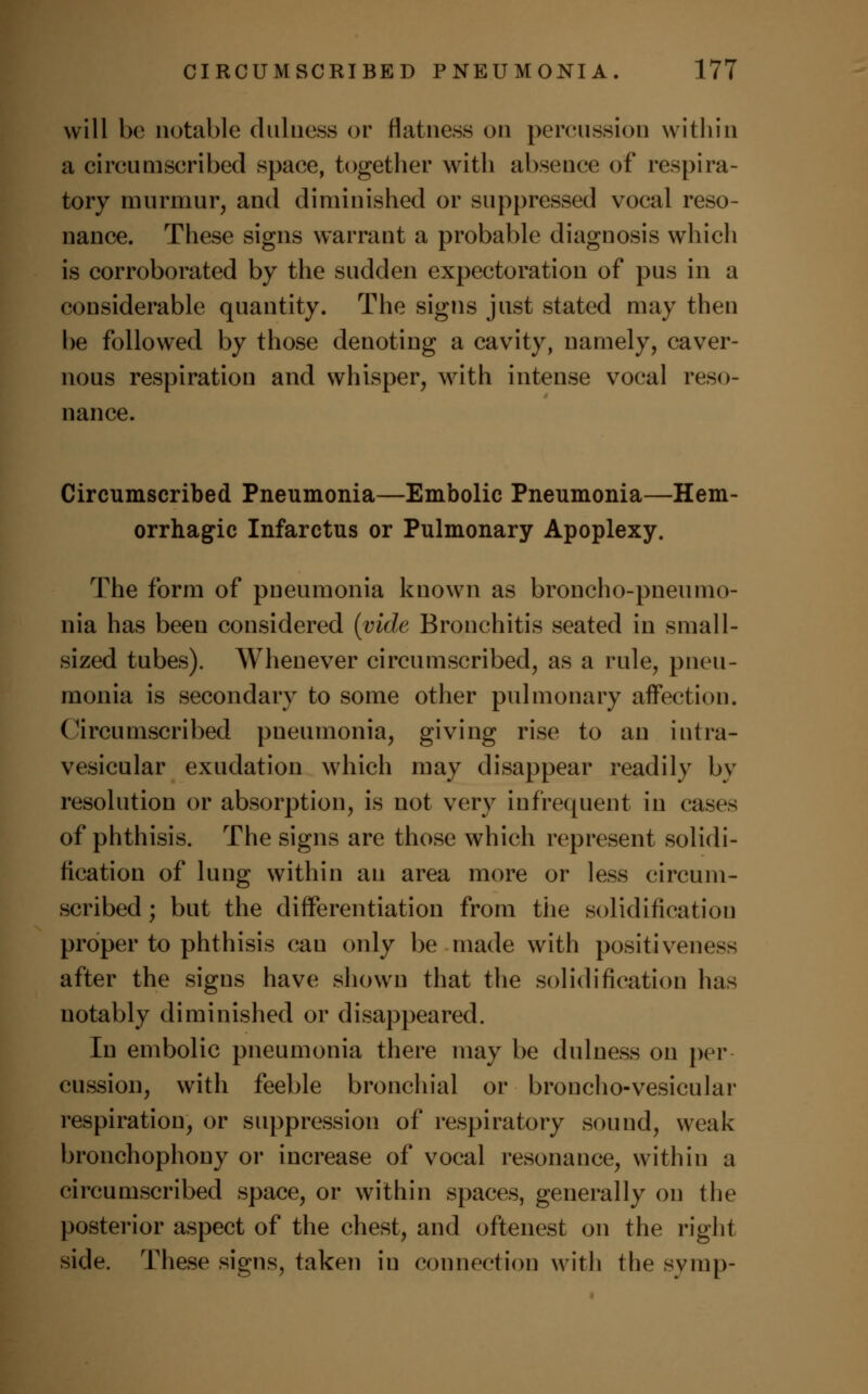 will be notable dulness or flatness on percussion within a circumscribed space, together with absence of respira- tory murmur, and diminished or suppressed vocal reso- nance. These signs warrant a probable diagnosis which is corroborated by the sudden expectoration of pus in a considerable quantity. The signs just stated may then be followed by those denoting a cavity, namely, caver- nous respiration and whisper, with intense vocal reso- nance. Circumscribed Pneumonia—Embolic Pneumonia—Hem- orrhagic Infarctus or Pulmonary Apoplexy. The form of pneumonia known as broncho-pneumo- nia has been considered (vide Bronchitis seated in small- sized tubes). Whenever circumscribed, as a rule, pneu- monia is secondary to some other pulmonary affection. Circumscribed pneumonia, giving rise to an intra- vesicular exudation which may disappear readily by resolution or absorption, is not very infrequent in cases of phthisis. The signs are those which represent solidi- fication of lung within an area more or less circum- scribed; but the differentiation from the solidification proper to phthisis can only be made with positiveness after the signs have shown that the solidification has notably diminished or disappeared. In embolic pneumonia there may be dulness on per cussion, with feeble bronchial or broncho-vesicular respiration, or suppression of respiratory sound, weak bronchophony or increase of vocal resonance, within a circumscribed space, or within spaces, generally on the posterior aspect of the chest, and oftenest on the right side. These signs, taken in connection with the svmp-