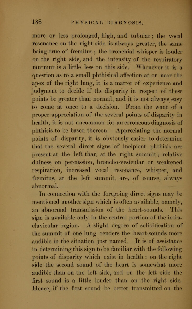 more or less prolonged, high, and tubular; the vocal resonance on the right side is always greater, the same being true of fremitus; the bronchial whisper is louder on the right side, and the intensity of the respiratory murmur is a little less on this side. Whenever it is a question as to a small phthisical affection at or near the apex of the right lung, it is a matter of experience and judgment to decide if the disparity in respect of these points be greater than normal, and it is not always easy to come at once to a decision. From the want of a proper appreciation of the several points of disparity in health, it is not uncommon for an erroneous diagnosis of phthisis to be based thereon. Appreciating the normal points of disparity, it is obviously easier to determine that the several direct signs of incipient phthisis are present at the left than at the right summit; relative duluess on percussion, broncho-vesicular or weakened respiration, increased vocal resonance, whisper, and fremitus, at the left summit, are, of course, always abnormal. In connection with the foregoing direct signs may be mentioned another sign which is often available, namely, an abnormal transmission of the heart-sounds. This sign is available only in the central portion of the infra- clavicular region. A slight degree of solidification of the summit of one lung renders the heart-sounds more audible in the situation just named. It is of assistance in determining this sign to be familiar with the following points of disparity which exist in health : on the right side the second sound of the heart is somewhat more audible than on the left side, and on the left side the first sound is a little louder than on the right side. Hence, if the first sound be better transmitted on the