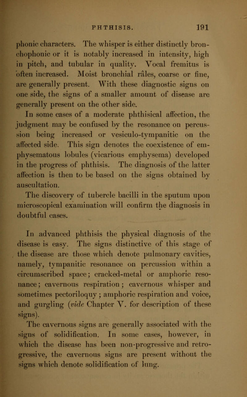 phonic characters. The whisper is either distinctly bron- chophonic or it is notably increased in intensity, high in pitch, and tubular in quality. Vocal fremitus is often increased. Moist bronchial rales, coarse or fine, are generally present. With these diagnostic signs on one side, the signs of a smaller amount of disease are generally present on the other side. In some cases of a moderate phthisical affection, the judgment may be confused by the resonance on percus- sion being increased or vesiculotympanitic on the affected side. This sign denotes the coexistence of em- physematous lobules (vicarious emphysema) developed in the progress of phthisis. The diagnosis of the latter affection is then to be based on the signs obtained by auscultation. The discovery of tubercle bacilli in the sputum upon microscopical examination will confirm the diagnosis in doubtful cases. In advanced phthisis the physical diagnosis of the disease is easy. The signs distinctive of this stage of the disease are those which denote pulmonary cavities, namely, tympanitic resonance on percussion within a circumscribed space; cracked-metal or amphoric reso- nance; cavernous respiration; cavernous whisper and sometimes pectoriloquy ; amphoric respiration and voice, and gurgling (vide Chapter V. for description of these signs). The cavernous signs are generally associated with the signs of solidification. In some cases, however, in which the disease has been non-progressive and retro- gressive, the cavernous signs are present without the signs which denote solidification of lung.