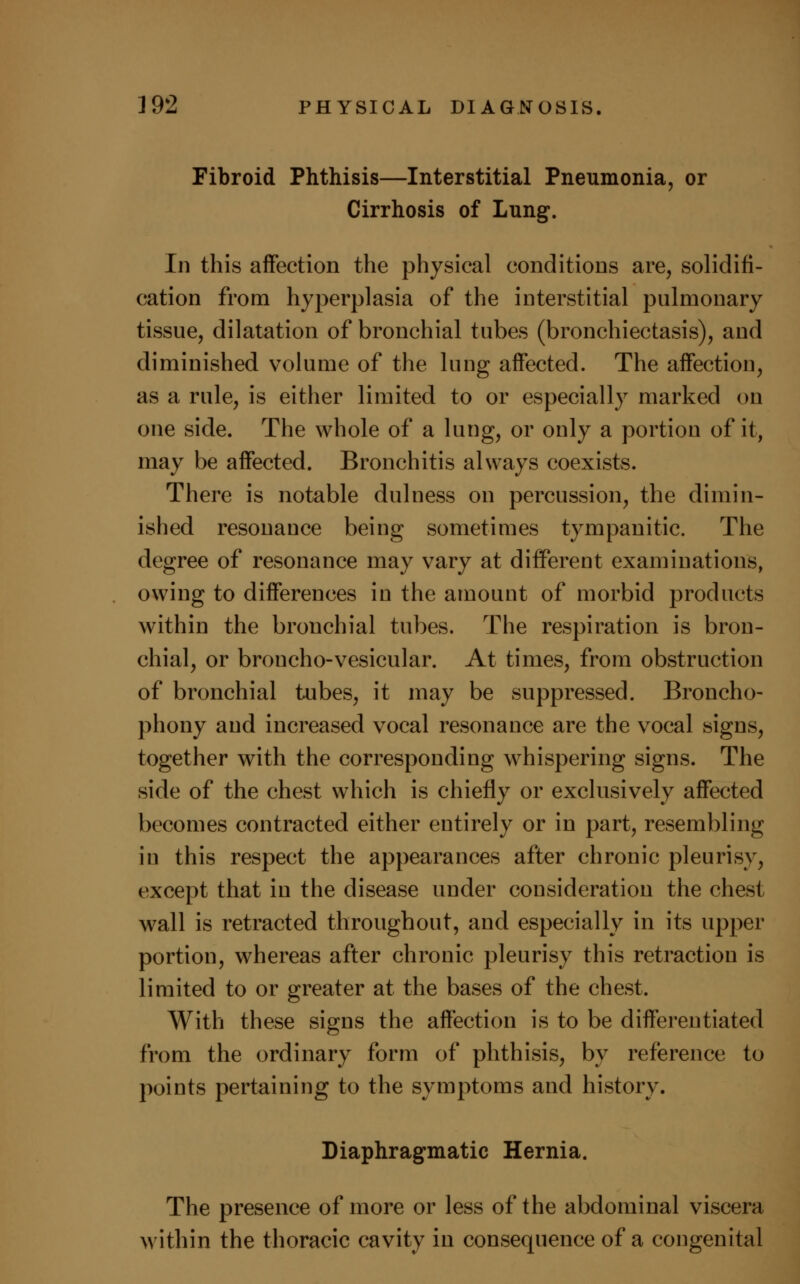 Fibroid Phthisis—Interstitial Pneumonia, or Cirrhosis of Lung. In this affection the physical conditions are, solidifi- cation from hyperplasia of the interstitial pulmonary tissue, dilatation of bronchial tubes (bronchiectasis), and diminished volume of the lung affected. The affection, as a rule, is either limited to or especially marked on one side. The whole of a lung, or only a portion of it, may be affected. Bronchitis always coexists. There is notable dulness on percussion, the dimin- ished resonance being sometimes tympanitic. The degree of resonance may vary at different examinations, owing to differences in the amount of morbid products within the bronchial tubes. The respiration is bron- chial, or broncho-vesicular. At times, from obstruction of bronchial tubes, it may be suppressed. Broncho- phony and increased vocal resonance are the vocal signs, together with the corresponding whispering signs. The side of the chest which is chiefly or exclusively affected becomes contracted either entirely or in part, resembling in this respect the appearances after chronic pleurisy, except that in the disease under consideration the chest wall is retracted throughout, and especially in its upper portion, whereas after chronic pleurisy this retraction is limited to or greater at the bases of the chest. With these signs the affection is to be differentiated from the ordinary form of phthisis, by reference to points pertaining to the symptoms and history. Diaphragmatic Hernia. The presence of more or less of the abdominal viscera within the thoracic cavity in consequence of a congenital