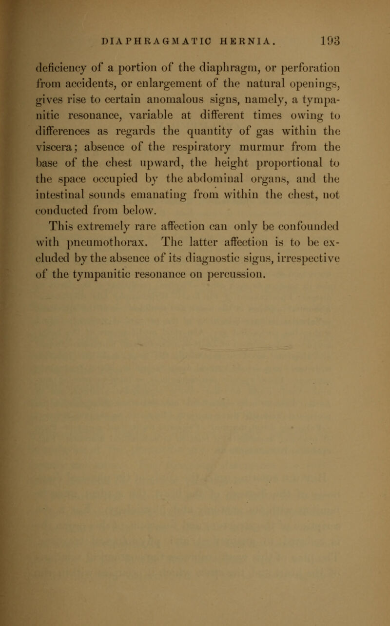 deficiency of a portion of the diaphragm, or perforation from accidents, or enlargement of the natural openings, gives rise to certain anomalous signs, namely, a tympa- nitic resonance, variable at different times owing to differences as regards the quantity of gas within the viscera; absence of the respiratory murmur from the base of the chest upward, the height proportional to the space occupied by the abdominal organs, and the intestinal sounds emanating from within the chest, not conducted from below. This extremely rare affection can only be confounded with pneumothorax. The latter affection is to be ex- cluded by the absence of its diagnostic signs, irrespective of the tympanitic resonance on percussion.