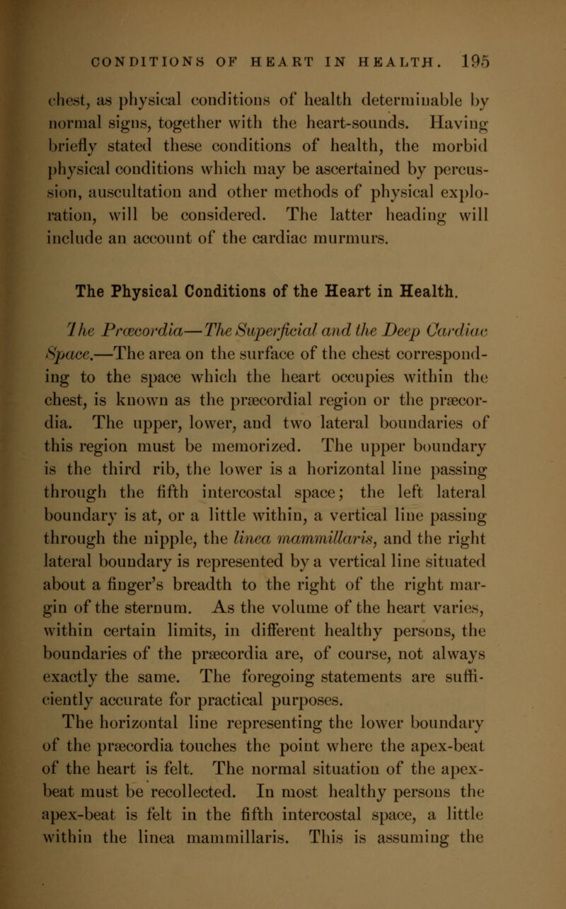 chest, as physical conditions of health determinable by normal signs, together with the heart-sounds. Having briefly stated these conditions of health, the morbid physical conditions which may be ascertained by percus- sion, auscultation and other methods of physical explo- ration, will be considered. The latter heading will include an account of the cardiac murmurs. The Physical Conditions of the Heart in Health. rlhe Prcecordia—The Superficial and the Deep Cardiac Space.—The area on the surface of the chest correspond- ing to the space which the heart occupies within the chest, is known as the precordial region or the prsecor- dia. The upper, lower, and two lateral boundaries of this region must be memorized. The upper boundary is the third rib, the lower is a horizontal line passing through the fifth intercostal space; the left lateral boundary is at, or a little within, a vertical line passing through the nipple, the linea mammillaris, and the right lateral boundary is represented by a vertical line situated about a finger's breadth to the right of the right mar- gin of the sternum. As the volume of the heart varies, within certain limits, in different healthy persons, the boundaries of the prsecordia are, of course, not always exactly the same. The foregoing statements are suffi- ciently accurate for practical purposes. The horizontal line representing the lower boundary of the pra3cordia touches the point where the apex-beat of the heart is felt. The normal situation of the apex- beat must be recollected. In most healthy persons the apex-beat is felt in the fifth intercostal space, a little within the linea mammillaris. This is assuming the