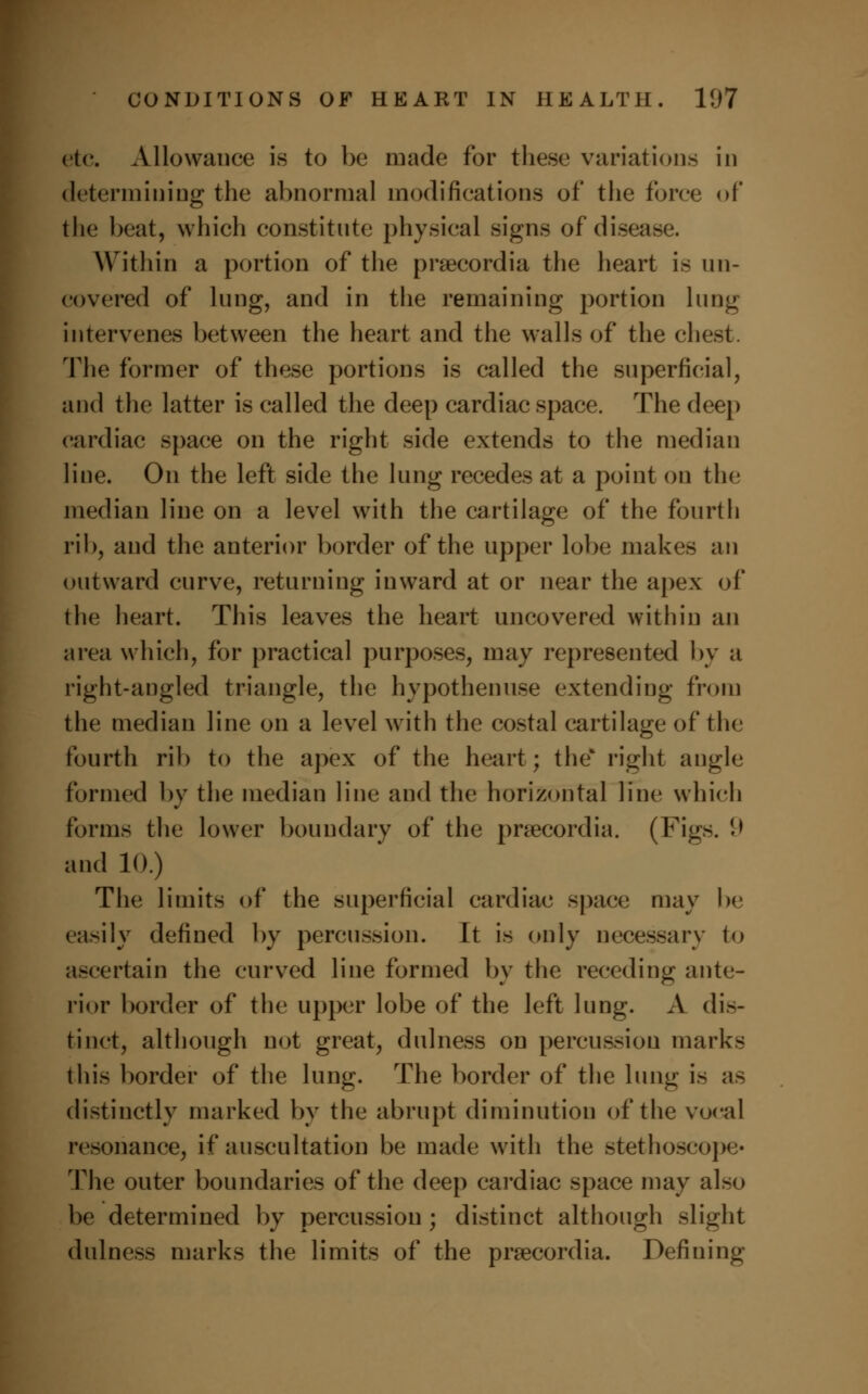 etc. Allowance is to be made for these variations in determining the abnormal modifications of the force of the beat, which constitute physical signs of disease. Within a portion of the praecordia the heart is un- covered of lung, and in the remaining portion lung intervenes between the heart and the walls of the chest. The former of these portions is called the superficial, and the latter is called the deep cardiac space. The deep cardiac space on the right side extends to the median line. On the left side the lung recedes at a point on the median line on a level with the cartilage of the fourth rib, and the anterior border of the upper lobe makes an outward curve, returning inward at or near the apex of the heart. This leaves the heart uncovered within an area which, for practical purposes, may represented by a right-angled triangle, the hypothenuse extending from the median line on a level with the costal cartilage of the fourth rib to the apex of the heart; the* right angle formed by the median line and the horizontal line which forms the lower boundary of the prsecordia. (Figs. (.> and 10.) The limits of the superficial cardiac space may be easily defined by percussion. It is only necessary to ascertain the curved line formed by the receding ante- rior border of the upper lobe of the left lung. A dis- tinct, although not great, dulness on percussion marks this border of the lung. The border of the lung is as distinctly marked by the abrupt diminution of the vocal resonance, if auscultation be made with the stethoscope- The outer boundaries of the deep cardiac space may also be determined by percussion ; distinct although slight dulness marks the limits of the prsecordia. Defining