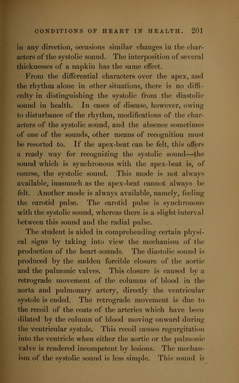 in any direction, occasions similar changes in the char- acters of the systolic sound. The interposition of several thicknesses of a napkin has the same effect. From the differential characters over the apex, and the rhythm alone in other situations, there is no diffi- culty in distinguishing the systolic from the diastolic sound in health. In cases of disease, however, owing to disturbance of the rhythm, modifications of the char- acters of the systolic sound, and the absence sometimes of one of the sounds, other means of recognition must he resorted to. If the apex-beat can be felt, this offers a ready way for recognizing the systolic sound—the sound which is synchronous with the apex-beat is, of course, the svstolic sound. This mode is not always available, inasmuch as the apex-beat cannot always be felt. Another mode is always available, namely, feeling the carotid pulse. The carotid pulse is synchronous with the systolic sound, whereas there is a slight interval between this sound and the radial pulse. The student is aided in comprehending certain physi- cal signs by taking into view the mechanism of the production of the heart-sounds. The diastolic sound is produced by the sudden forcible closure of the aortic and the pulmonic valves. This closure is caused by a retrograde movement of the columns of blood in the aorta and pulmonary artery, directly the ventricular systole is ended. The retrograde movement is due to the recoil of the coats of the arteries which have been dilated by the column of blood moving onward during the ventricular systole. This recoil causes regurgitation into the ventricle when either the aortic or the pulmonic valve is rendered incompetent by lesions. The mechan- ism of the systolic sound is less simple. This sound is