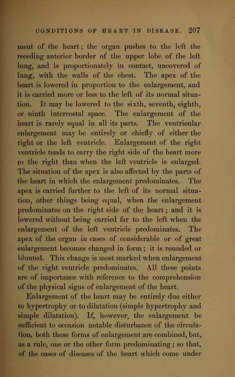 ment of the heart; the organ pushes to the left the receding anterior border of the upper lobe of the left lung, and is proportionately in contact, uncovered of lung, with the walls of the chest. The apex of the heart is lowered in proportion to the enlargement, and it is carried more or less to the left of its normal situa- tion. It may be lowered to the sixth, seventh, eighth, or ninth intercostal space. The enlargement of the heart is rarely equal in all its parts. The ventricular enlargement may be entirely or chiefly of either the right or the left ventricle. Enlargement of the right ventricle tends to carry the right side of the heart more to the right than when the left ventricle is enlarged. The situation of the apex is also affected by the parts of the heart in which the enlargement predominates. The apex is carried further to the left of its normal situa- tion, other things being equal, when the enlargement predominates on the right side of the heart; and it is lowered without being carried far to the left wThen the enlargement of the left ventricle predominates. The apex of the organ in cases of considerable or of great enlargement becomes changed in form; it is rounded or blunted. This change is most marked when enlargement of the right ventricle predominates. All these points are of importance with reference to the comprehension of the physical signs of enlargement of the heart. Enlargement of the heart may be entirely due either to hypertrophy or to dilatation (simple hypertrophy and simple dilatation). If, however, the enlargement be sufficient to occasion notable disturbance of the circula- tion, both these forms of enlargement are combined, but, as a rule, one or the other form predominating; so that, of the cases of diseases of the heart which come under