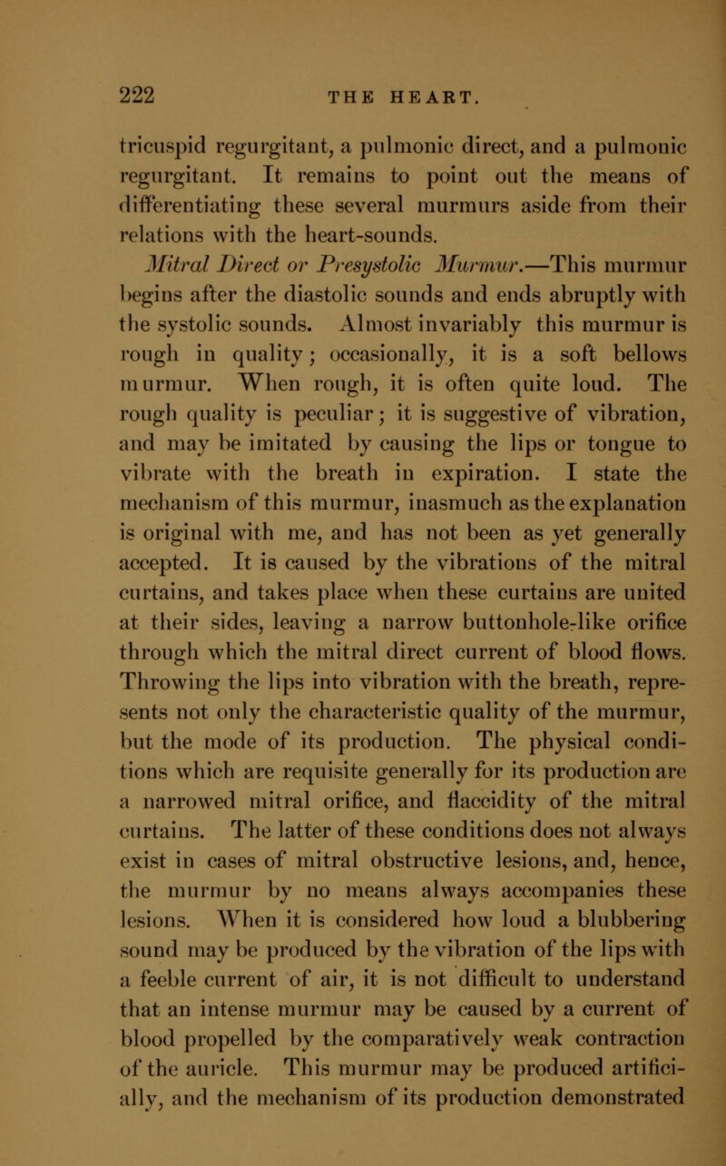 tricuspid regurgitant, a pulmonic direct, and a pulmonic regurgitant. It remains to point out the means of differentiating these several murmurs aside from their relations with the heart-sounds. Mitral Direct or Presystolic Murmur.—This murmur begins after the diastolic sounds and ends abruptly with the systolic sounds. Almost invariably this murmur is rough in quality; occasionally, it is a soft bellows murmur. When rough, it is often quite loud. The rough quality is peculiar; it is suggestive of vibration, and may be imitated by causing the lips or tongue to vibrate with the breath in expiration. I state the mechanism of this murmur, inasmuch as the explanation is original with me, and has not been as yet generally accepted. It is caused by the vibrations of the mitral curtains, and takes place when these curtains are united at their sides, leaving a narrow buttonhole-like orifice through which the mitral direct current of blood flows. Throwing the lips into vibration with the breath, repre- sents not only the characteristic quality of the murmur, but the mode of its production. The physical condi- tions which are requisite generally for its production are a narrowed mitral orifice, and flaccidity of the mitral curtains. The latter of these conditions does not always exist in cases of mitral obstructive lesions, and, hence, the murmur by no means always accompanies these lesions. When it is considered how loud a blubbering sound maybe produced by the vibration of the lips with a feeble current of air, it is not difficult to understand that an intense murmur may be caused by a current of blood propelled by the comparatively weak contraction of the auricle. This murmur may be produced artifici- ally, and the mechanism of its production demonstrated