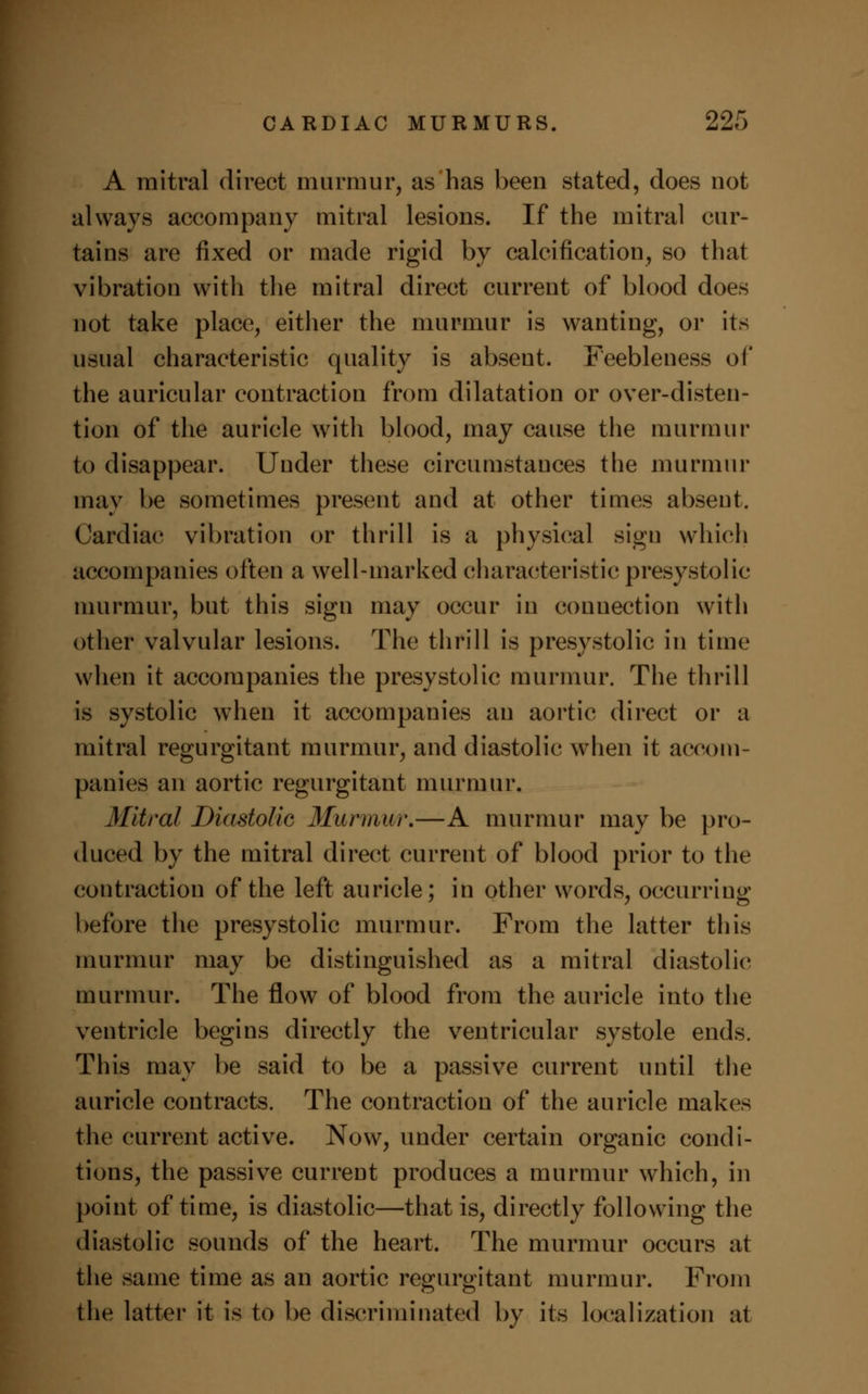 A mitral direct murmur, as has been stated, does not always accompany mitral lesions. If the mitral cur- tains are fixed or made rigid by calcification, so that vibration with the mitral direct current of blood does not take place, either the murmur is wanting, or its usual characteristic quality is absent. Feebleness of the auricular contraction from dilatation or over-disten- tion of the auricle with blood, may cause the murmur to disappear. Under these circumstances the murmur may be sometimes present and at other times abseut. Cardiac vibration or thrill is a physical sign which accompanies often a well-marked characteristic presystolic murmur, but this sign may occur in connection with other valvular lesions. The thrill is presystolic in time when it accompanies the presystolic murmur. The thrill is systolic when it accompanies an aortic direct or a mitral regurgitant murmur, and diastolic when it accom- panies an aortic regurgitant murmur. Mitral Diastolic Murmur.—A murmur may be pro- duced by the mitral direct current of blood prior to the contraction of the left auricle; in other words, occurring before the presystolic murmur. From the latter this murmur may be distinguished as a mitral diastolic murmur. The flow of blood from the auricle into the ventricle begins directly the ventricular systole ends. This may be said to be a passive current until the auricle contracts. The contraction of the auricle makes the current active. Now, under certain organic condi- tions, the passive current produces a murmur which, in point of time, is diastolic—that is, directly following the diastolic sounds of the heart. The murmur occurs at the same time as an aortic regurgitant murmur. From the latter it is to be discriminated by its localization at