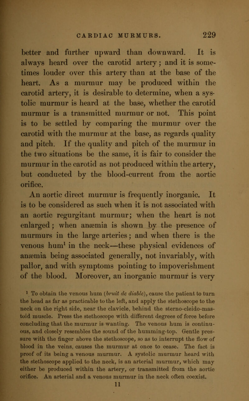 better and further upward than downward. It is always heard over the carotid artery; and it is some- times louder over this artery than at the base of the heart. As a murmur may be produced within the carotid artery, it is desirable to determine, when a sys- tolic murmur is heard at the base, whether the carotid murmur is a transmitted murmur or not. This point is to be settled by comparing the murmur over the carotid with the murmur at the base, as regards quality and pitch. If the quality and pitch of the murmur in the two situations be the same, it is fair to consider the murmur in the carotid as not produced within the artery, but conducted by the blood-current from the aortic orifice. An aortic direct murmur is frequently inorganic. It is to be considered as such when it is not associated with an aortic regurgitant murmur; when the heart is not enlarged; when anaemia is shown by the presence of murmurs in the large arteries; and when there is the venous hum1 in the neck—these physical evidences of anaemia being associated generally, not invariably, with pallor, and with symptoms pointing to impoverishment of the blood. Moreover, an inorganic murmur is very 1 To obtain the venous hum (bruit de diable), cause the patient to turn the head as far as practicable to the left, and apply the stethoscope to the neck on the right side, near the clavicle, behind the sterno-cleido-nias- toid muscle. Press the stethoscope with different degrees of force before concluding that the murmur is wanting. The venous hum is continu- ous, and closely resembles the sound of the humming-top. Gentle pres- sure with the finger above the stethoscope, so as to interrupt the flow of blood in the veins, causes the murmur at once to cease. The fact is proof of its being a venous murmur. A systolic murmur heard with the stethoscope applied to the neck, is an arterial murmur, which may either be produced within the artery, or transmitted from the aortic orifice. An arterial and a venous murmur in the neck often coexist. 11