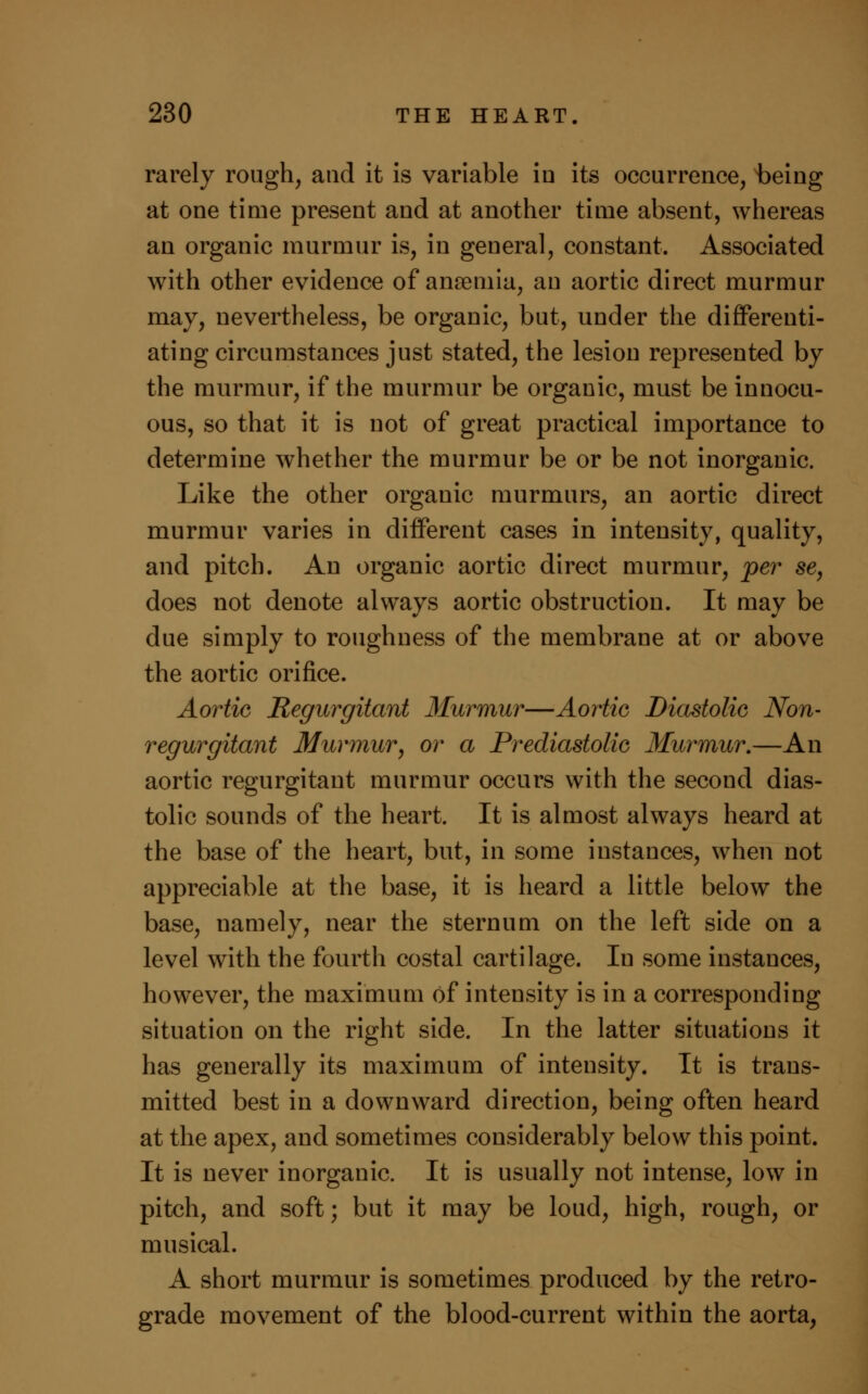 rarely rough, and it is variable in its occurrence, being at one time present and at another time absent, whereas an organic murmur is, in general, constant. Associated with other evidence of anremia, an aortic direct murmur may, nevertheless, be organic, but, under the differenti- ating circumstances just stated, the lesion represented by the murmur, if the murmur be organic, must be innocu- ous, so that it is not of great practical importance to determine whether the murmur be or be not inorganic. Like the other organic murmurs, an aortic direct murmur varies in different cases in intensity, quality, and pitch. An organic aortic direct murmur, per se, does not denote always aortic obstruction. It may be due simply to roughness of the membrane at or above the aortic orifice. Aortic Regurgitant Murmur—Aortic Diastolic Non- regurgitant Murmur, or a Prediastolic Murmur.—An aortic regurgitant murmur occurs with the second dias- tolic sounds of the heart. It is almost always heard at the base of the heart, but, in some instances, when not appreciable at the base, it is heard a little below the base, namely, near the sternum on the left side on a level with the fourth costal cartilage. In some instances, however, the maximum of intensity is in a corresponding situation on the right side. In the latter situations it has generally its maximum of intensity. It is trans- mitted best in a downward direction, being often heard at the apex, and sometimes considerably below this point. It is never inorganic. It is usually not intense, low in pitch, and soft; but it may be loud, high, rough, or musical. A short murmur is sometimes produced by the retro- grade movement of the blood-current within the aorta,