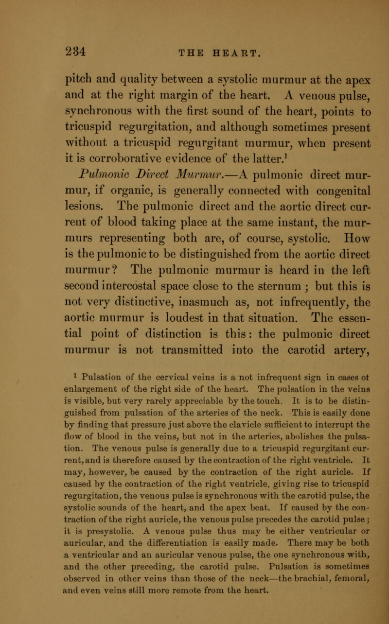 pitch and quality between a systolic murmur at the apex and at the right margin of the heart. A venous pulse, synchronous with the first sound of the heart, points to tricuspid regurgitation, and although sometimes present without a tricuspid regurgitant murmur, when present it is corroborative evidence of the latter.1 Pulmonic Direct Murmur.—A pulmonic direct mur- mur, if organic, is generally connected with congenital lesions. The pulmonic direct and the aortic direct cur- rent of blood taking place at the same instant, the mur- murs representing both are, of course, systolic. How is the pulmonic to be distinguished from the aortic direct murmur? The pulmonic murmur is heard in the left second intercostal space close to the sternum ; but this is not very distinctive, inasmuch as, not infrequently, the aortic murmur is loudest in that situation. The essen- tial point of distinction is this: the pulmonic direct murmur is not transmitted into the carotid artery, 1 Pulsation of the cervical veins is a not infrequent sign in cases ot enlargement of the right side of the heart. The pulsation in the veins is visible, but very rarely appreciable by the touch. It is to be distin- guished from pulsation of the arteries of the neck. This is easily done by finding that pressure just above the clavicle sufficient to interrupt the flow of blood in the veins, but not in the arteries, abolishes the pulsa- tion. The venous pulse is generally due to a tricuspid regurgitant cur- rent, and is therefore caused by the contraction of the right ventricle. It may, however, be caused by the contraction of the right auricle. If caused by the contraction of the right ventricle, giving rise to tricuspid regurgitation, the venous pulse is synchronous with the carotid pulse, the systolic sounds of the heart, and the apex beat. If caused by the con- traction of the right auricle, the venous pulse precedes the carotid pulse ; it is presystolic. A venous pulse thus may be either ventricular or auricular, and the differentiation is easily made. There may be both a ventricular and an auricular venous pulse, the one synchronous with, and the other preceding, the carotid pulse. Pulsation is sometimes observed in other veins than those of the neck—the brachial, femoral, and even veins still more remote from the heart.