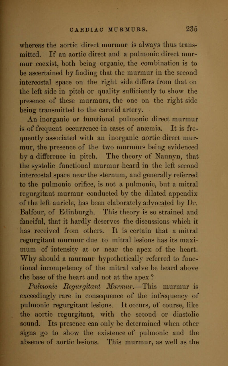 whereas the aortic direct murmur is always thus trans- mitted. If an aortic direct aud a pulmonic direct mur- mur coexist, both being organic, the combination is to be ascertained by finding that the murmur in the second intercostal space on the right side differs from that on the left side in pitch or quality sufficiently to show the presence of these murmurs, the one on the right side being transmitted to the carotid artery. An inorganic or functional pulmonic direct murmur is of frequent occurrence in cases of anaemia. It is fre- quently associated with an inorganic aortic direct mur- mur, the presence of the two murmurs being evidenced by a difference in pitch. The theory of Naunyn, that the systolic functional murmur heard in the left second intercostal space near the sternum, and generally referred to the pulmonic orifice, is not a pulmonic, but a mitral regurgitant murmur conducted by the dilated appendix of the left auricle, has been elaborately advocated by Dr. Balfour, of Edinburgh. This theory is so strained and fanciful, that it hardly deserves the discussions which it has received from others. It is certain that a mitral regurgitant murmur due to mitral lesions has its maxi- mum of intensity at or near the apex of the heart. Why should a murmur hypothetically referred to func- tional incompetency of the mitral valve be heard above the base of the heart and not at the apex ? Pulmonic Regurgitant Murmur.—This murmur is exceedingly rare in consequence of the infrequency of pulmonic regurgitant lesions. It occurs, of course, like the aortic regurgitant, with the second or diastolic sound. Its presence can only be determined when other signs go to show the existence of pulmonic and the absence of aortic lesions. This murmur, as well as the
