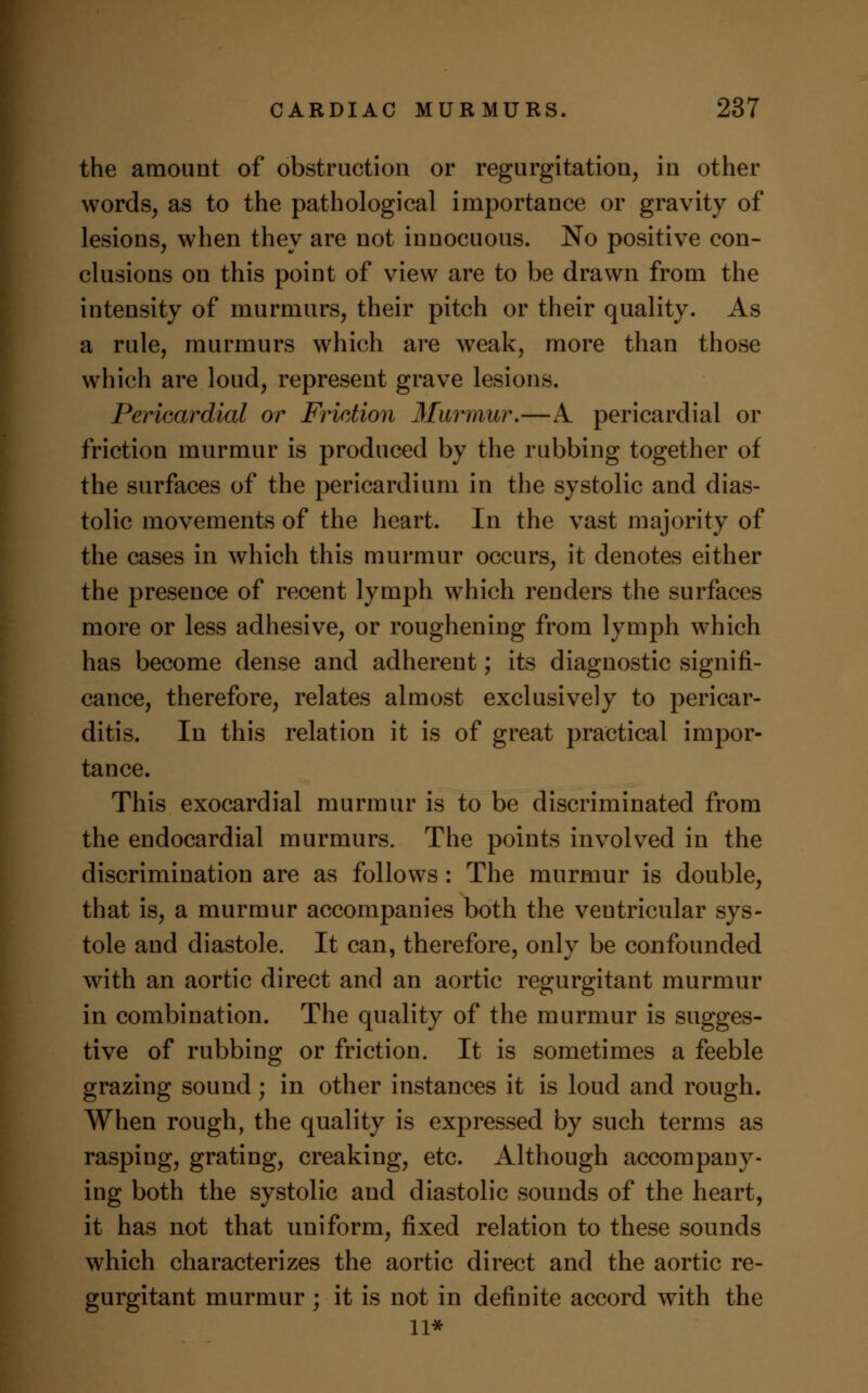 the amount of obstruction or regurgitation, in other words, as to the pathological importance or gravity of lesions, when they are not innocuous. No positive con- clusions on this point of view are to be drawn from the intensity of murmurs, their pitch or their quality. As a rule, murmurs which are weak, more than those which are loud, represent grave lesions. Pericardial or Friction Murmur.—A pericardial or friction murmur is produced by the rubbing together of the surfaces of the pericardium in the systolic and dias- tolic movements of the heart. In the vast majority of the cases in which this murmur occurs, it denotes either the presence of recent lymph which renders the surfaces more or less adhesive, or roughening from lymph which has become dense and adherent; its diagnostic signifi- cance, therefore, relates almost exclusively to pericar- ditis. In this relation it is of great practical impor- tance. This exocardial murmur is to be discriminated from the endocardial murmurs. The points involved in the discrimination are as follows : The murmur is double, that is, a murmur accompanies both the ventricular sys- tole and diastole. It can, therefore, only be confounded with an aortic direct and an aortic regurgitant murmur in combination. The quality of the murmur is sugges- tive of rubbing or friction. It is sometimes a feeble grazing sound; in other instances it is loud and rough. When rough, the quality is expressed by such terms as rasping, grating, creaking, etc. Although accompany- ing both the systolic and diastolic sounds of the heart, it has not that uniform, fixed relation to these sounds which characterizes the aortic direct and the aortic re- gurgitant murmur ; it is not in definite accord with the 11*